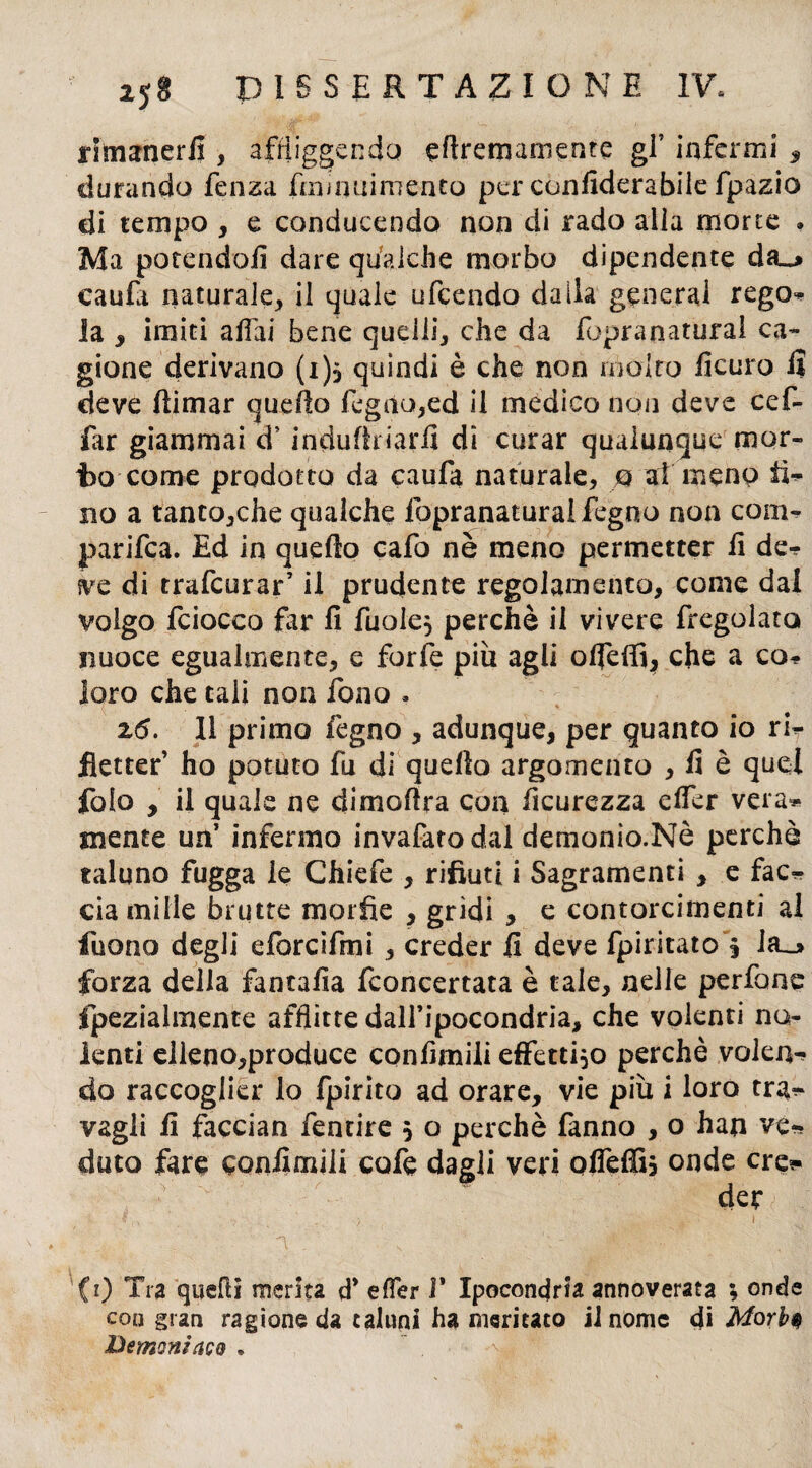 rimanerli , affliggendo efiremamente gf infermi , durando fenza fmiauimento per confiderabile fpazio di tempo , e conducendo non di rado alla morte . Ma potendoli dare qualche morbo dipendente da_* caufa naturale, il quale ufcendo dalla generai rego¬ la , imiti alfai bene quelli, che da fopranatural ca¬ gione derivano (i), quindi è che non molto lìcuro lì deve (limar quello legno,ed il medico non deve cef- far giammai d5 induflriarfi di curar qualunque mor¬ to come prodotto da caufa naturale, 0 ai meno li¬ no a tanto,che qualche fopranatura! fegno non com¬ parila. Ed in quello cafo nè meno permetter fi de¬ ve di trafcurar’ il prudente regolamento, come dal volgo fciocco far fi fuole, perchè il vivere fregolata nuoce egualmente, e forfè più agli olfeffi, che a co¬ loro che tali non fono . 2<5. 11 primo legno , adunque, per quanto io ri¬ fletter’ ho potuto fu di quello argomento , fi è quel folo , il quale ne dimofira con ficurezza clfer vera¬ mente un’ infermo invafato dal demonio.Nè perchè taluno fugga le Chiefe , rifiuti i Sagramenti , e fac¬ cia mille brutte morfie , gridi , e contorcimenti al fuono degli eforcifmi, creder 11 deve fpiritato § Ia_> forza della fantafìa Concertata è tale, nelle perfone fpezialmente afflitte dall’ipocondria, che volenti no¬ lenti elleno,produce confinili effettivo perchè volen¬ do raccoglier io fpirito ad orare, vie più i loro tra¬ vagli fi faccian fentire 5 o perchè fanno , o han ve¬ duto fare confinili cofe dagli veri offeffi, onde ere* der CO Tra quelli merita d* effer 1* Ipocondria annoverata ; onde con gran ragione da taluni ha meritato il nome di Morbi Demonìaco •