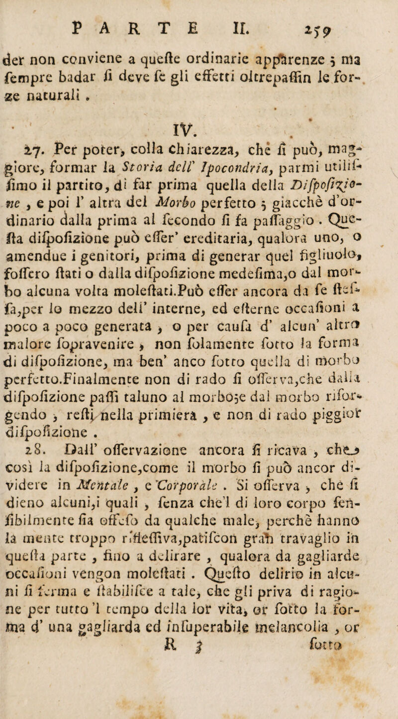 M9 der non conviene a quelle ordinarie apparenze 5 ma Tempre badar fi deve fé gli effetti olerepaffin le for¬ ze naturali . ’ IV- 2,7. Per poter> colla chiarezza, che fi può, mag¬ giore, formar la Storia deli’ Ipocondria, panni utilii- fimo il partito, di far prima quella della Difpofifo¬ ne , e poi f altra del Morbo perfetto 5 giacché d’or¬ dinario dalla prima ai fecondo fi fa paflagg'io . Que¬ lla dilpofizìone può elfer’ ereditaria, qualora uno, o amendue i genitori, prima di generar quel figliuolo, fodero fiati o dalla difpofizione medefima,o dal mor¬ bo alcuna volta molefiati.Può elfer ancora da fe fiei- fa,per lo mezzo deli* interne, ed efierne occafioni a poco a poco generata > o per caufa d’ alcun’ altro malore fopravenire , non folamente lòtto la forma di difpofizione, ma ben’ anco fot co quella di morbo perfetto.Finalmente non di rado fi olferva,che daìia difpofizione pafiì taluno al morbose dal morbo rifar* gendo > refi* nella primiera , e non di rado piggioi* difpofizione . 28. Dall’ olfervazione ancora fi ricava , cho così la difpofizìone,come il morbo fi può ancor di¬ videre in Mentale , e ìCorporale . Si o(ferva > che fi dieno alcuni,i quali , fenza che’l di loro corpo fen- •Àbilmente fia offefa da qualche male, perchè hanno la mente troppo nfieffiva,patifcon grafi travaglio in quella parte , fino a delirare , qualora da gagliarde occafioni vengon molefiati . Quello delirio in alcu¬ ni fi ferma e fiabilifce a tale, che gli priva di ragio¬ ne per tutto ’1 tempo della far vita, or fatto la for¬ ma d’ una gagliarda ed /nfuperabiie mdancolia , or R | fatto