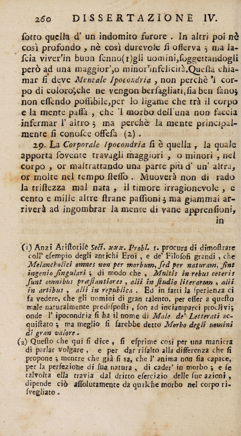 fotto quella <f un indomito furore . In altri poi nè così profondo * nè così durevole jl offerva $ ma la- feia viver’in buon fenno(i)gli uoroinijfoggertandogii però ad una maggior’^o minor’mfdicirà.Quefìa chia¬ mar fi deve Mentale Ipocondria y non perchè *i cor¬ po di coloro* che ne vengon ber fagliati ,fia ben fino* non effendo pofiìbile,per lo ligame che tra il corpo e la mente palla ? che ’1 morbo dell'ima non faccia infermar f altro 5 ma perchè la mente principal¬ mente il conofce offefa (2) » 2p* La Corporale Ipocondria fi è quella , la quale apporta fovente travagli maggiori , o minori , nel corpo , or maltrattando una parte piu d’ un' altra, or molte nel tempo lìdio . Muoverà non di rado Ja trilìezza mal nata , il timore irragionevole 3 e cento e mille altre Arane paffioni ^ma giammai ar¬ riverà ad ingombrar la mente di vane apprenlioni, in (i) Anzi Arilìotiié Seti, xxx. Proli* r. procura di dimoflrare coli’ efempio degli antichi Eroi , e de’ Filofofi grandi , che Melancholici omnes non per morbum, fed per naturar», Jhtt ingenio JIngul ari ; di modo che , Multi s in rebus ceteris funt omnibus prajinntiores , alti in Jìudio literarum , alti in artibus , alti in republica . Ed in fatti Ja fperienza ci fa vedere, che gli uomini di gran talento, per elfer a quello male naturalmente predifpofti , fon ad inciamparci proclivi^ onde ! ipocondria fi ha il nome di Male de* Letterati ac¬ quieto ; ma meglio lì farebbe detto Morbo degli uomini di gran valore * (2) Quello che qui lì dice , lì efpri ni e così per una maniera di parlar volgare » e per dar rifalto alla differenza che li propone j mentre che già lì sa, che ]* anima non lìa capace, per la perfezione di fila natura , di cader’ in morbo ^ e fe talvolta ella travia dal dritto efercizio delle lue azioni , dipende ciò affolutamentc da qualche morbo nel corpo ri- (vegliato »