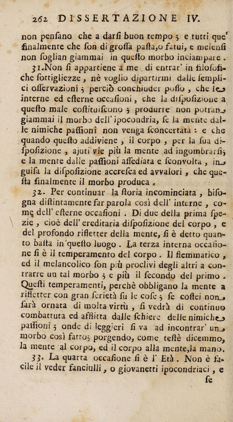 non penfano che a darli buon tempo * e tutti que* finalmente che fon di grolla partalo fatui, e melenii non foglian giammai in quello morbo inciampate . •£i<rNon fi appartiene a me di entrar’ in iiiofofi- che fottigliezze , nè voglio dipartirmi dalie fempii- ci offervazioni * perciò conchiuder puffo , che interne ed efìerne occafioni, che la dilpofizione a quello male cofiituifcono 5 produrle non potranu giammai il morbo dell’ipocondria, fe la mente dal¬ le nimiche paffioni non venga Concertata ; e che quando quello addiviene , il corpo , per la fua dr~ fpofizione , ajuti vie più la mente ad ingombrarli* e la mente dalle paffioni afied/ata e fconvolta , in^ guifa la difpofizione accrefca ed avvalori, che que¬ lla finalmente il morbo produca » 32. Per continuar la fioria incominciata , bifo- gna didimamente far parola così dell’ interne , co- m^ dell’ ellerne occafioni . Di due della prima Ipe- zie , cioè dell’ ereditaria dilpofizione dei corpo , e del profondo rifletter della mente, fi è detto quan¬ to balta in‘quello luogo . La terza interna Decada¬ ne fi è il temperamento del corpo . Il flemmatico * cd il mdancoìico fon più proclivi degli altri a con¬ trarre un tal morbo 5 e piu il fecondo del primo - Quelli temperamenti, perchè obbligano la mente a rifletter con gran fcrietà fu le co fe 5 fe collei non_j fara ornata di molta virtù , fi vedrà di continuo combattuta ed afflitta dalle fchiere delie nimicho paffioni 5 onde di leggieri fi va ad incontrar’ utl* morbo così fatto* porgendo, come tdlè dicemmo* la mente al corpo, ed il corpo alla mente,la mano, 33* La quarta oceafione fi è 1* Età . Non è fa. die il veder fanciulli, o giovanetti ipocondriaci, e fe