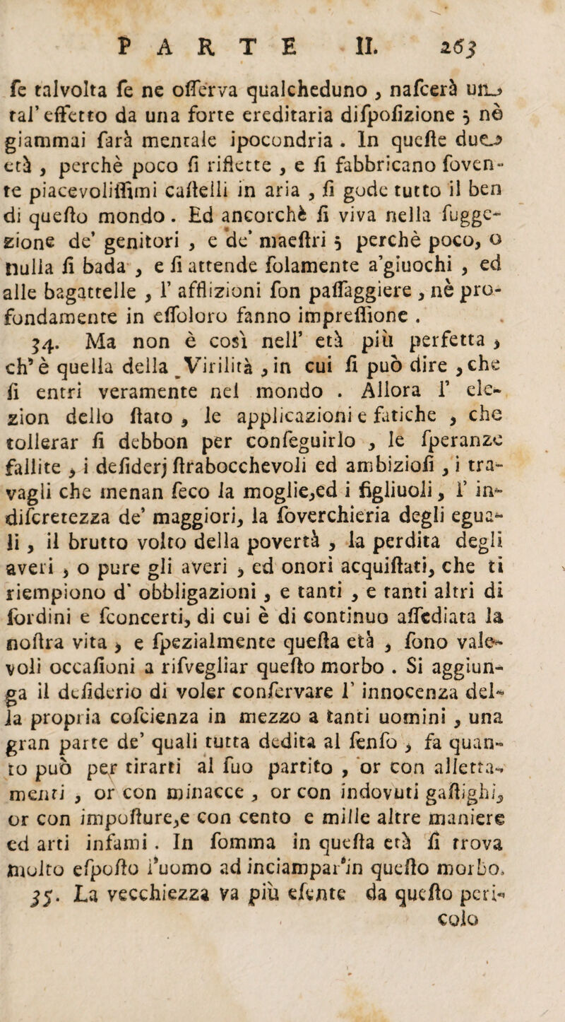 fe talvolta fe ne oflerva qualcheduno , nafcerà uti^ tal’effetto da una forte ereditaria difpofizione 5 nè giammai farà mentale ipocondria . In quelle duej> età , perchè poco fi riflette , e fi fabbricano foven- te piacevoliffimi cafteili in aria , fi gode tutto il ben di quefto mondo. £d ancorché fi viva nella fugge- zione de’ genitori , e de’ maeftri 5 perchè poco, o nulla il bada , e li attende folamente a’giuochi , ed alle bagattelle , f afflizioni fon paifaggiere , nè pro¬ fondameli te in eifoloro fanno impreflìone . 54. Ma non è così nell’ età più perfetta > eh* è quella della Virilità , in cui fi può dire , che fi entri veramente nel mondo . Allora f eie- zion delio fiato , le applicazioni e Litiche , che tollerar fi debbon per confeguirlo , le fperanze fallite * i defiderj firabocchevoli ed ambiziofi , i tra¬ vagli che inenan feco la moglie,ed i figliuoli, f in- diferetezza de’ maggiori, la foverchieria degli egua¬ li , il brutto volto della povertà , la perdita degli averi , o pure gli averi > ed onori acquiftati, che ti riempiono d’ obbligazioni, e tanti , e tanti altri di lordini e feoncerti, di cui è di continuo affediata la nofira vita > e fpezialmente quefta età * fono vale¬ voli occafioni a rifvegliar quefto morbo . Si aggiun¬ ga il defiderio di voler confervare V innocenza del¬ la propria cofcienza in mezzo a tanti uomini , una gran parte de’ quali tutta dedita al fenfo , fa quan¬ to può pexr tirarti al fuo partito , or con alletta-, menti , or con minacce, or con indovuti gaftighi, or con impofture,e con cento e mille altre maniere cd arti infami. In fomma in quefta età fi trova molto efpofto l’uomo ad inciampar'in quefto morbo, jj. La vecchiezza va più efente da quefto peri- culo