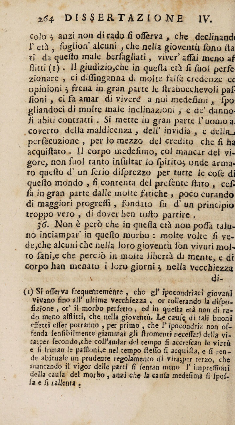 colo $ anzi non dirado iì oflerva , che deciinand< r età 5 fogiiorf alcuni , che nella gioventù fono fia ti da quello male berfagliati, viver’ alfai meno af flirti (i) . Il giudiziose in quella età fi fuoi perfe zionare , ci diffinganna di molte falle credenze ec opinioni 5 frena in gran parte le ftrabocchevoli paf /ioni , ci fa amar di vivere a noi medefimi , fpo gliandoci di molte male inclinazioni , e de’ danno- fi abiti contratti . Si mette in gran parte l’ uomo ai coverto della maldicenza > dell’ invidia , e dellaj perfecuzione , per io mezzo dei credito che lì ha acquiftato . Il corpo tnedefimo, col mancar del vi¬ gore, non fuoi tanto infultar lo Ipiritoj onde arma¬ to quello d’ un feria difprezza per tutte le cofe di quello mondo , fi contenta del prefente fiato , cefi fa in gran parte dalle molte fatiche , poco curando di maggiori progredì , fondato fu d’ un principio troppo vero , di dover ben rollo partire . 36. Non è però che in quella età non polla talu¬ no inciampar’ in quello morbo : molte volte fi ve¬ dere alcuni che nella loro gioventù fon vivuti mol¬ to fani,e che perciò in molta libertà di mente, e di corpo han menato i loro giorni 5 nella vecchiezza di- i’i) Si oflerva frequentemente , che gl* ipocondrìaci giovani vivano fino all* ultima vecchiezza 9 or tollerando la difpo- fizione , or* il morbo perfetto , ed in quella età non di ra¬ do meno afflitti, che nella gioventù. Le caule di tali buoni effetti efler potranno , per primo , che i* ipocondria non of¬ fenda fenfìbilmente giammai gli ftromenti neceffarj della vi¬ ta; per feeondo,che eoll'andar dei tempo fi accrefcan le virtù e fi frenati le pafltonfie nel tempo Ifeffo fi acquifta, e fi ren¬ de abituale un prudente regolamento di vita;per terzo, che mancando il vigor delle parti fi fentan meno J’ impreffloni della caufa del morbo , an2Ì che la caufa medefima fi fpof- fa e fi tallerira .