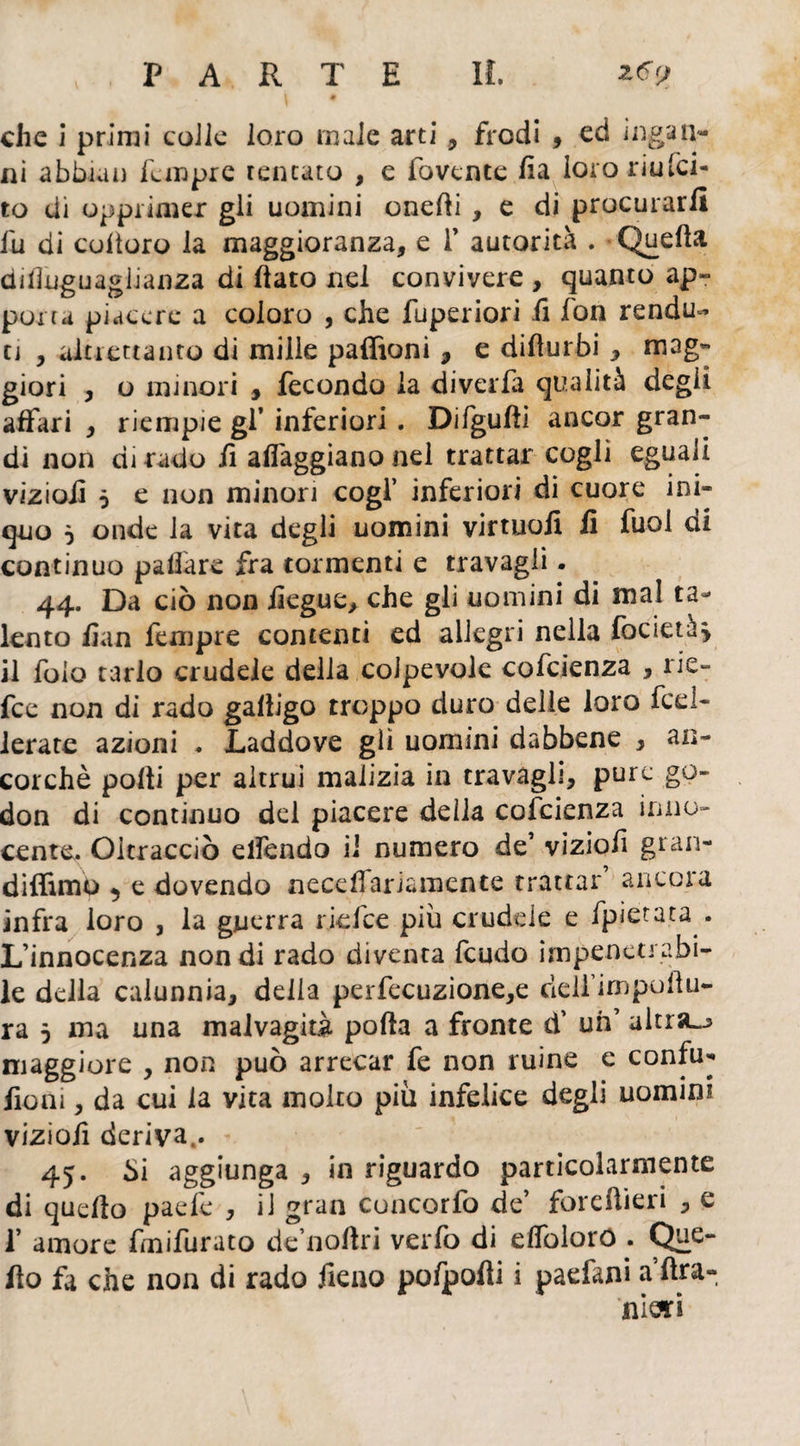 4 I # che i primi colle loro male arti , frodi , ed ioga li¬ ni abbiali Tempre tentato , e fovente ha loro riusci¬ to di opprimer gli uomini onefli , e di procurarli lu di coltoro la maggioranza, e f autorità . Quella disuguaglianza di flato nel convivere , quanto ap¬ porta piacere a coloro , che fuperiori fi fon rendu- ti , altrettanto di mille paffioni 9 e diflurbi , mag- giori , o minori , fecondo la diverfa qualità degli affari , riempie gl* inferiori . Difgufìi ancor gran¬ di non dirado lì alleggiano nel trattar cogli eguali vizio!! ò e non minori cogl’ inferiori di cuore ini¬ quo ò onde la vita degli uomini virtuoii fi fuol di continuo paflare fra tormenti e travagli. 44. Da ciò non fiegue, che gli uomini di mal ta¬ lento fian Tempre contenti ed allegri nella focietà* il folo tarlo crudele della colpevole cofcienza , rie- fee non di rado gafligo troppo duro delle loro fed- lerate azioni . Laddove gli uomini dabbene , an¬ corché polii per altrui malizia in travàgli, pure go- don di continuo del piacere della cofcienza inno¬ cente,. Oltracciò elfendo il numero de* viziofì gran- diffimo 5 e dovendo neceffariamente trattar ancora infra loro , la guerra ridee piu crudele e fpietata . L’innocenza non di rado diventa feudo impenetrabi¬ le della calunnia, delia perfecuzione,e dell’impuAu¬ ra 5 ma una malvagità pofta a fronte d’ uh’ altra-j maggiore , non può arrecar fe non ruine e confu- fiom, da cui la vita molto più infelice degli uomini viziofi deriva.. 45. bi aggiunga , in riguardo particolarmente di quello paefe , il gran cuncorfo de’ foie Aieri , e f amore Imifurato de’noftri verfo di elfolorò . Que- flo fa che non di rado fieno pofpofli i paefani a’Ara- mori