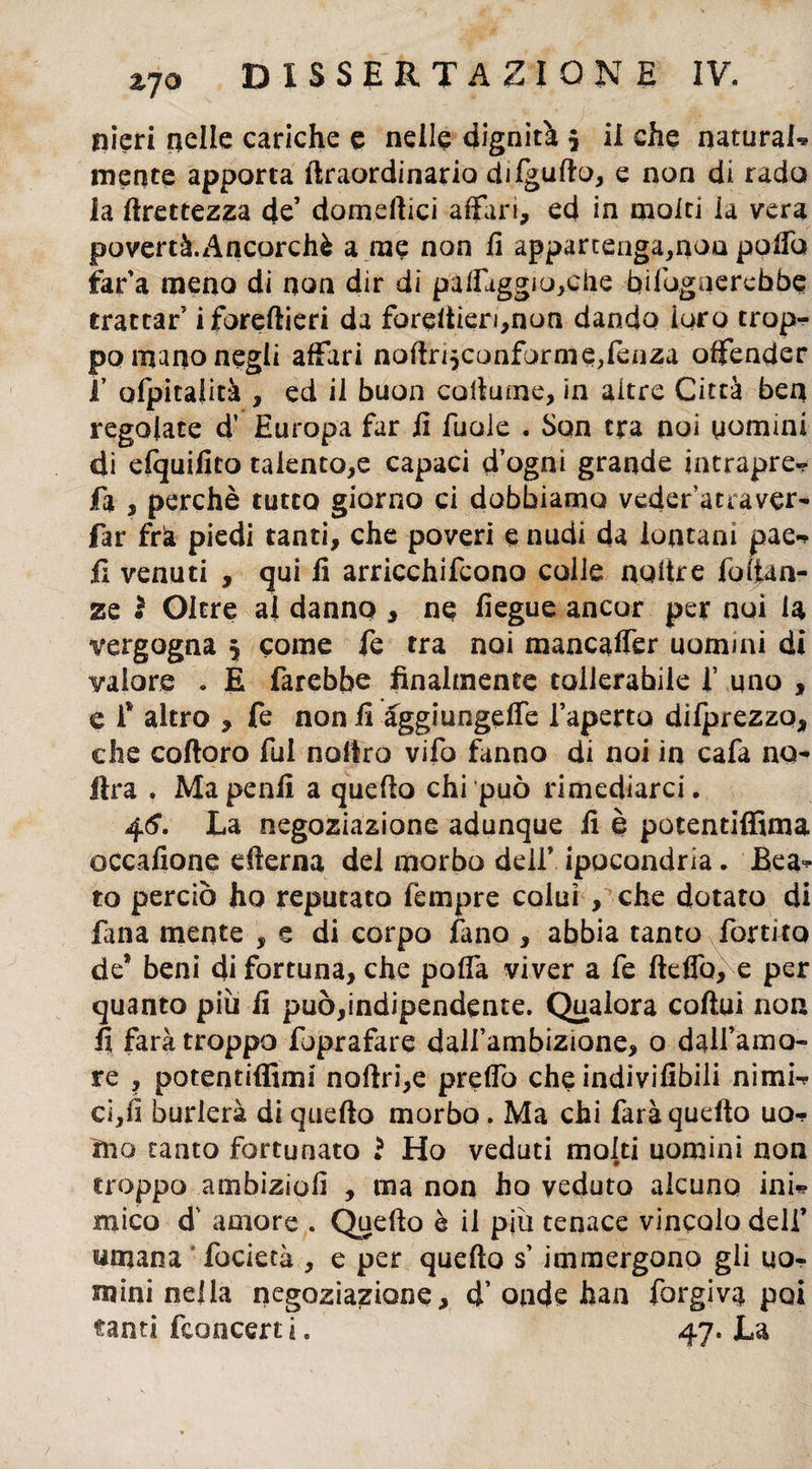 nieri nelle cariche e nelle dignità $ il che naturai* mente apporta ftraordinario difguffo, e non di rado la Grettezza de’ domdlici affari, ed in molti la vera povertà.Ancorché a me non li appartenga,non polfo far’a meno di non dir di paleggiacene bildgnerchòe trattar iforeftieri da foreltien,non dando loro trop¬ po mano negli affari noftn$confarms,fenza offender f ofpitalità , ed il buon collume, in altre Città ben regolate d’ Europa far fi fu ole . Son tra noi uomini di efquifico talento,e capaci d ogai grande intrapre- fa , perchè tutto giorno ci dobbiamo veder’atraver- far frìa piedi tanti, che poveri e nudi da lontani pae* fi venuti , qui fi arricchifcono colie noltre fodan¬ ze ì Oltre al danno , ne fiegue ancor per noi la vergogna 5 come fe tra noi mancaffer uomini di valore . E farebbe finalmente tollerabile f uno , e f altro , fe non fi aggiungere l’aperto difprezzq, che coftoro fui noffra vifo fanno di noi in cafa no- ftra . Ma penfi a queflo chi può rimediarci. 4^. La negoziazione adunque fi è potentiffima occafione edema del morbo dell* ipocondria. Bea* to perciò ho reputato Tèmpre colui , che dotato di fana mente , e di corpo fano , abbia tanto fonico de® beni di fortuna, che poffa viver a fe ftelfa, e per quanto piu fi può,indipendente. Qualora coftui non fi farà troppo foprafare dall’ambizione, o dall’amo¬ re , potentiffimi noftri,e preffo che indivifibili nimi* ci,fi burlerà di queflo morbo. Ma chi farà quello uo¬ mo tanto fortunato ? Ho veduti molti uomini non troppo ambizìofi , ma non ho veduto alcuno ini* mica d' amore . Quello è il più tenace vincolo deli’ umana fodera , e per queflo s’immergono gii uo¬ mini nella negoziazione, d’ onde han forgivi poi
