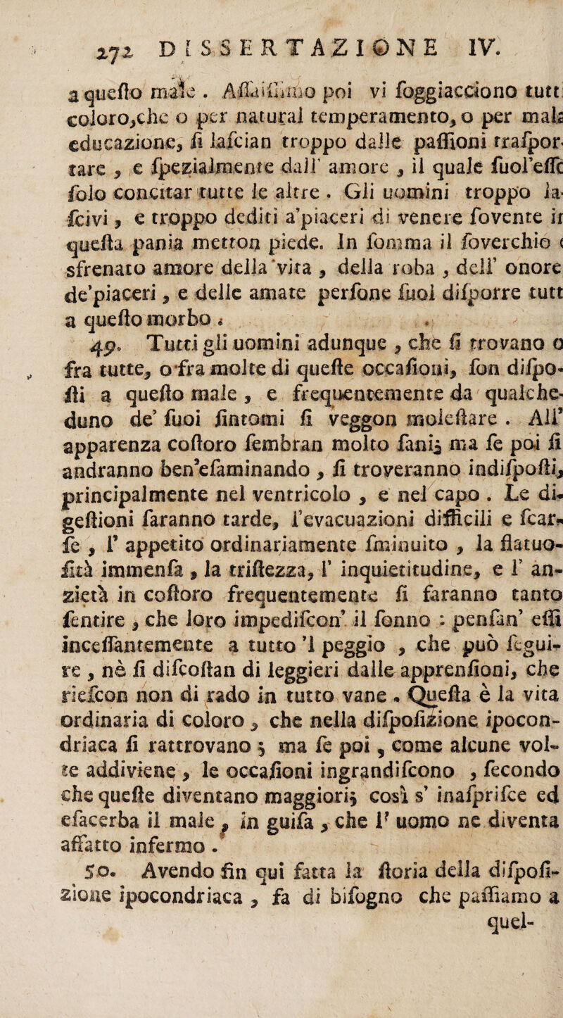 a quello mate . A&ìOuiìq poi vi foggiacciono tutt coloro,che o per naturai temperamento, o per mais educazione, fi iafcian troppo dalle paffioni rrafpor tare , e fpe zi alme are dall’ amore , il quale fuol’effc fola concitar tutte le altre . Gli uomini troppo la- fcivi, e troppo dediti a’piaceri di venere fovente ir quella pania metton piede. In fomma il foverchio < sfrenato amore della vita , della roba , deli’ onore de’piaceri, e delie amate perfone fuoi difporre tutt a quello morbo • 4p, Tutcigli uomini adunque , che li trovano o fra tutte, o fra molte di quelle occafioui, fon diipo- Hi a quello male , e frequentemente da qualche¬ duno de fuoi fintomi fi veggon sxiolefiare . Ali* apparenza coftoro fembran molto fani* ma fe poi fi andranno ben5efaminando , fi troveranno indifpolli, principalmente nel ventricolo , e nel capo . Le di. geliioni faranno tarde, fevacuazioni difficili e fcar* fe , r appetito ordinariamente fminuito , la flatuo- fità immenfa , la triffezza, V inquietitudine, e 1’ an- zietà in coftoro frequentemente fi faranno tanto fentire , che loro impedifeon il fonno : penlan elfi incdTantemente a tutto ’1 peggio , che può fegui- re , nè fi difcollan di leggieri dalle apprenfioni, che riefeon non di rado in tutto vane . Quella è la vita ordinaria di coloro, che nella dilpofizione ipocon¬ driaca fi rattrovano * ma fe poi, come alcune voi» te addiviene , le occafioni ingrandirono , fecondo che quelle diventano maggiori* così $ inafprifce ed efacerba il male ^ in guifa , che 1? uomo ne diventa affatto infermo. So. Avendo fin qui fatta la fioria della di/pofì- zìone ipocondriaca , fa di bifogno che palliamo a quei-