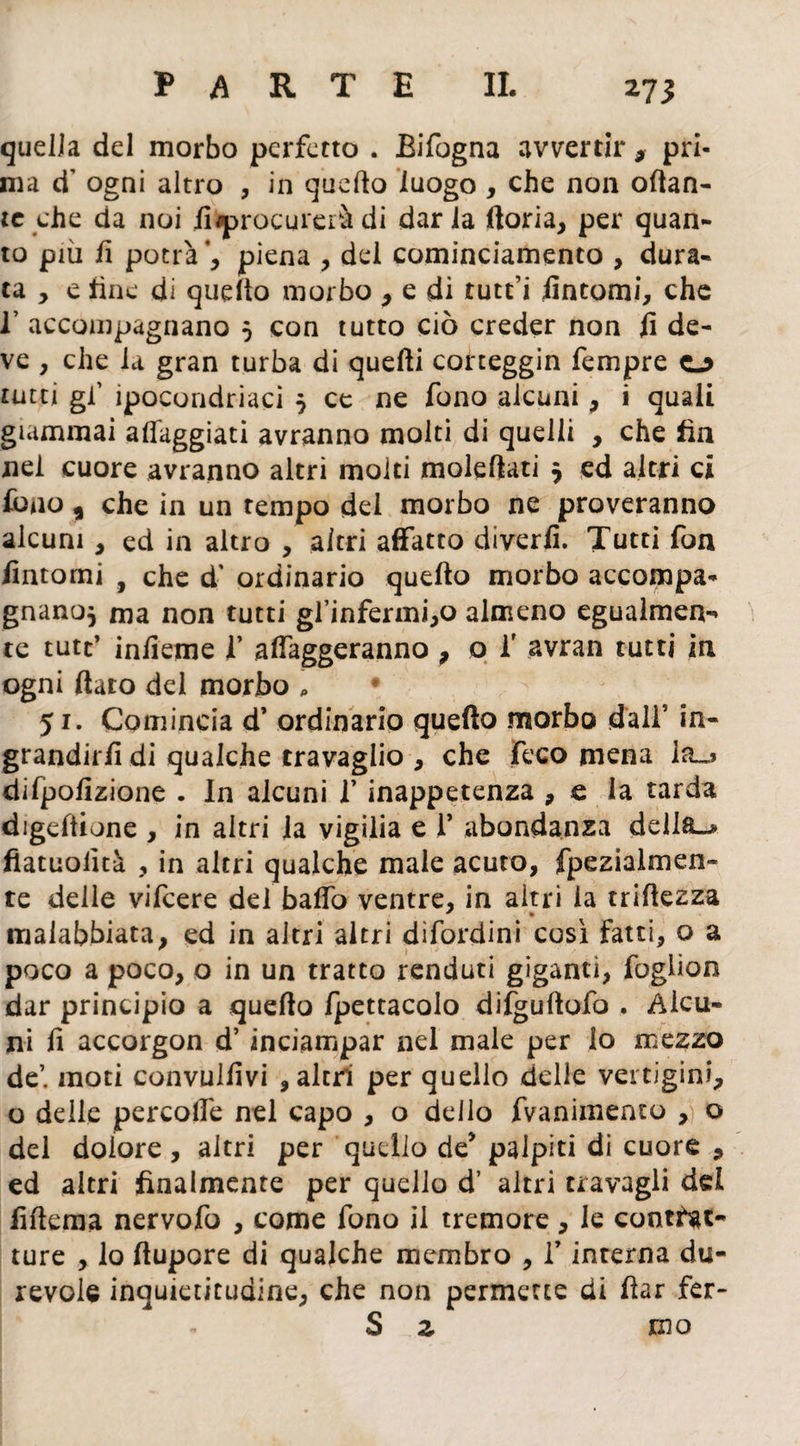 quella del morbo perfetto . Bifogna avvertir , pri¬ ma d’ ogni altro , in quello luogo , che non ottan¬ te che da noi ii^procureià di dar la ftoria, per quan¬ to più fi potrà’, piena , del cominciamento , dura¬ ta , e fine di quello morbo , e di tutti fintomi, che 1’ accompagnano 5 con tutto ciò creder non fi de¬ ve , che la gran turba di quelli corteggin Tempre o tutti gl’ ipocondriaci $ ce ne fono alcuni, i quali giammai alleggiati avranno molti di quelli , che fin nei cuore avranno altri moiti molefiati 5 ed altri ci fono , che in un tempo dei morbo ne proveranno alcuni, ed in altro , altri affatto divertì. Tutti fon fintomi , che d’ ordinario quello morbo accompa- gnanoj ma non tutti gl’infermi,o almeno egualmen¬ te tutt’ infieme f alfaggeranno , o f avran tutti in ogni fiato del morbo , • 51. Comincia d’ ordinario quefto morbo dall5 in¬ grandirli di qualche travaglio , che feco mena Ito difpofizione . In alcuni V inappetenza , e la tarda digeltione , in altri la vigilia e 1’ abondanza della-* fiatuolìtà , in altri qualche male acuto, fpezialmen- te delle vifeere del balfo ventre, in altri la trifiezza malabbiata, ed in altri altri dìfordini così fatti, o a poco a poco, o in un tratto renduti giganti, foglion dar principio a quello Ipettacolo difguftofo , Alcu¬ ni fi accorgon d’ inciampar nel male per lo mezzo de’, moti convulfivi , altri per quello delle vertigini, o delle percolfe nel capo , o dello fvanimento , o del dolore , altri per quello de’ palpiti di cuore , ed altri finalmente per quello d’ altri travagli del fiftema nervofo , come fono il tremore, le contrat¬ ture , lo (lupare di qualche membro , V interna du¬ revole inquietitudine, che non permette di flar fer- S z ino