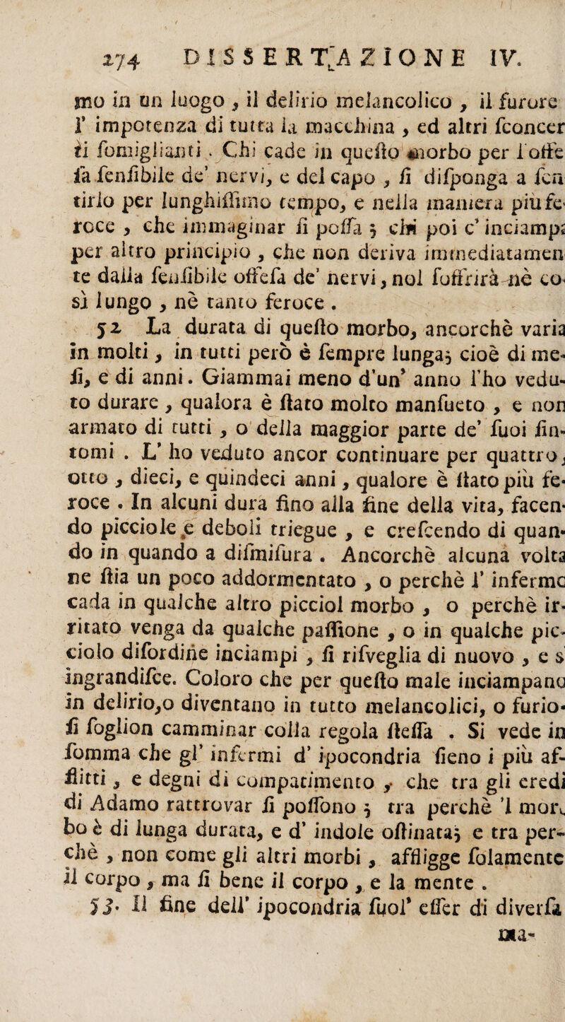 ma in un luogo , il delirio melancolico , il furore I* impotenza di tutta la macchina , ed altri fconcer fi fomiglianti. Chi cade in quello inerbo per l ode fa feniìbile de’ nervi, e del capo , fi difponga a fica tirlo per lunghiflimo tempo, e nelia maniera piu fé* roce , che immaginar fi polla , ci* poi c’inciampa per altro principio , che non deriva immediatamen te dalla feniìbile offiefa de’ nervi,noi fofinràmè eo< sì lungo , nè tanto feroce . j2 La durata di quello morbo, ancorché varia in molti, in tutti però è Tempre lunga, cioè di ine- iì, e di anni. Giammai meno d’un* anno l ho vedu¬ to durare , qualora è dato molto manfueto , e non armato di tutti, o delia maggior parte de’ fuoi fin¬ tomi . U ho veduto ancor continuare per quattro j otto , dieci, e quindeci anni, qualore è dato più fe¬ roce . In alcuni dura fino alla fine della vita, facen¬ do picciole#e deboli triegue , e crefcendo di quan¬ do in quando a difmifura . Ancorché alcuna volta ne dia un poco addormentato , o perchè i’ inferme cada in qualche altro picciol morbo , o perchè ir¬ ritato venga da qualche paffione , o in qualche pic¬ ciolo difordihe inciampi , fi rifveglia di nuovo , e $ ingrandifee. Coloro che per quedo male inciampano in delirio,o diventano in tutto meiancolici, o furio- fi foglion camminar colia regola della . Si vede in fomma che gl’ infermi d’ipocondria fieno i più af¬ flitti , e degni di compatimento y che tra gii eredi di Adamo rattrovar fi poflòno } tra perchè ’1 moi\ bob di lunga durata, e d’indole odinata} e tra per¬ chè , non come gli altri morbi, affligge fidamente il corpo, ma fi bene il corpo , e la mente . yj. lì fine deli* ipocondria fuoi’ efìèr di diverfa