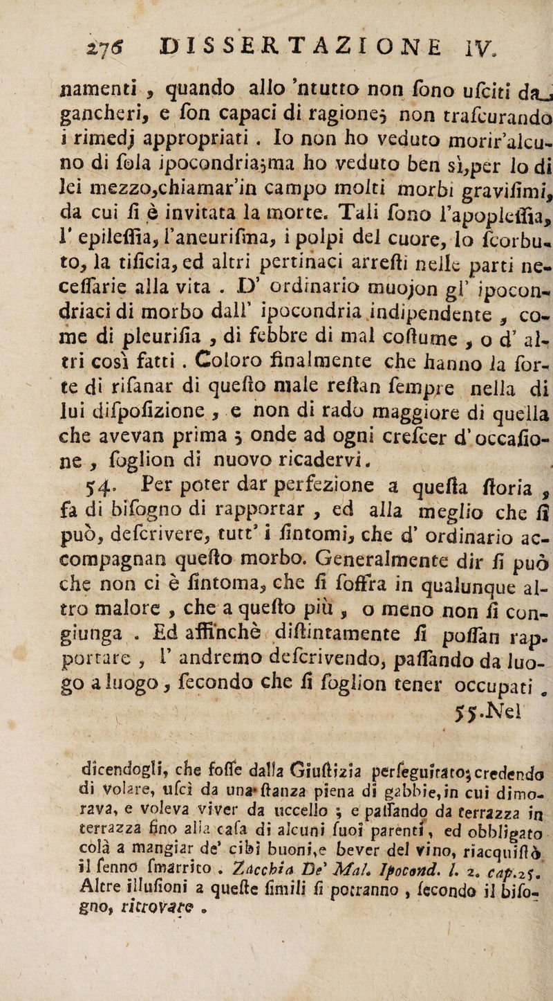namenti , quando allo ’ntutto non fono ufciti da_3 gancheri, e fon capaci di ragione, non trafcurando i rimedj appropriati . Io non ho veduto morir’alcu- no di fola ipocondria^ma ho veduto ben sì,per lodi lei mezzo,chiarnar’in campo molti morbi graviiìmi, da cui fi è invitata la morte. Tali fono fapopieffia, 1* epileffia, i’aneurifma, i polpi del cuore, lo fcorbu- to, la tificia, ed altri pertinaci arredi nelle parti ne- celfarie alla vita . D’ ordinario rnuojon gì’ ipocon¬ driaci di morbo dall’ ipocondria indipendente , co¬ me di pleuriiia , di febbre di mal codume , od’ al¬ tri cosi fatti . Coloro finalmente che hanno la for¬ te di rifanar di quefio male redan feiripie nella di lui difpofizione , e non di rado maggiore di quella che avevan prima 5 onde ad ogni crefcer d’occafio- ne , foglion di nuovo ricadérvi. 54. Per poter dar perfezione a quella floria , fa di bifogno di rapportar , ed alla meglio che lì può, defcrivere, tutts i Untomi, che d’ ordinario ac¬ compagnati quello morbo. Generalmente dir li può che non ci è linfoma, che li foffra in qualunque al¬ tro malore , che a quello più , o meno non li con¬ giunga . Ed affinchè didimamente li polfan rap¬ portare , E andremo defcrivendo, palfando da luo¬ go a luogo, fecondo che fi foglion tener occupati „ 5j.Nd dicendogli, che lode dalla Giudizia perfeguirato; credendo di Volare, ufcì da una»danza piena di gabbie,in cui dimo¬ rava, e voleva viver da uccello ; e palfando da terrazza in terrazza fino alla cala di alcuni fuoi parenti, ed obbligato cola a mangiar de’ cibi buoni,e bever del vino, riacquidò il fenno fmarrico . Zaccbia De' Mah Ipocond. I 2. cap.zu Altre illufioni a quede limili fi potranno , fecondo il bifo- gno, riero .