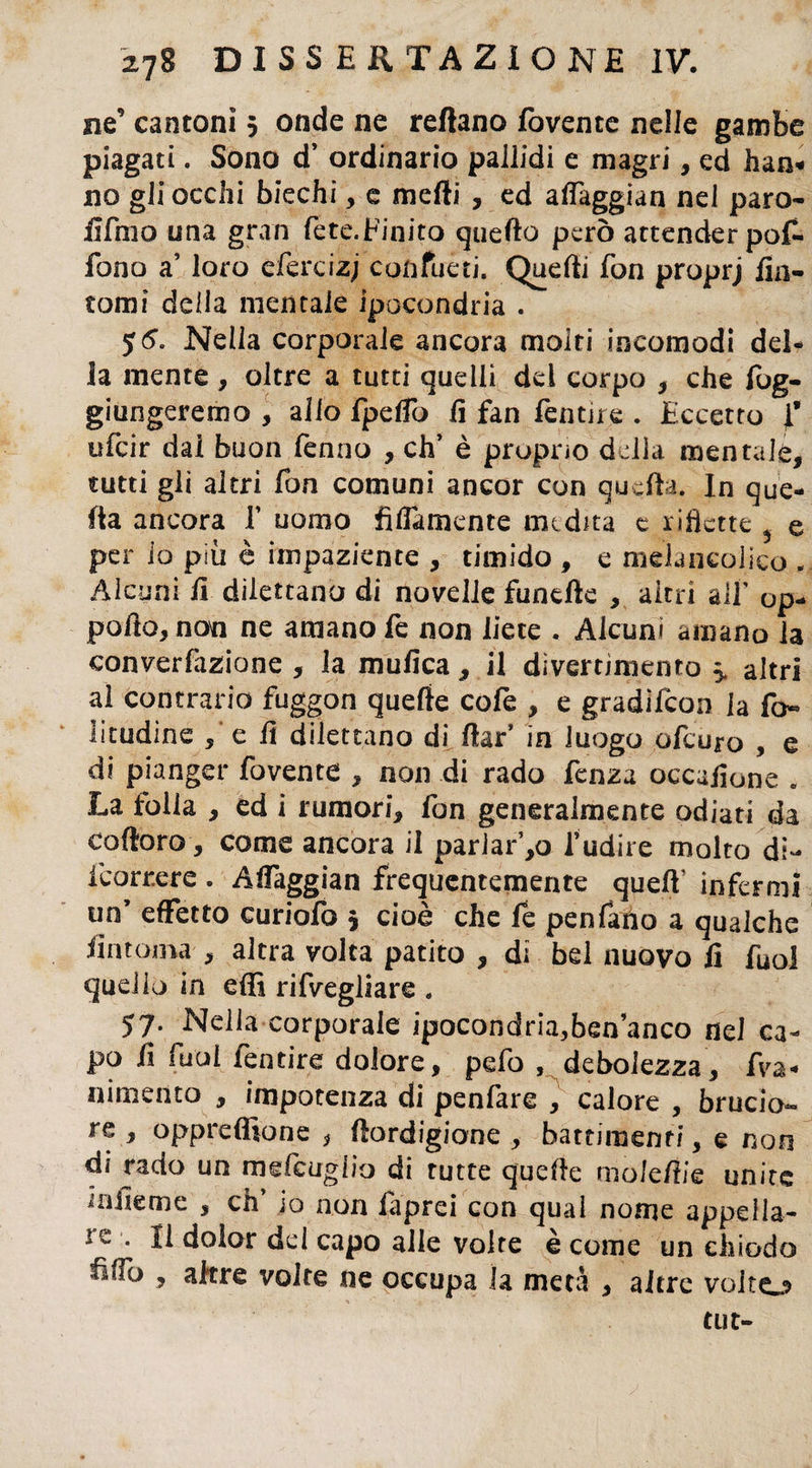 ne’ cantoni 5 onde ne reflano fovente nelle gambe piagati. Sono d’ ordinario pallidi e magri, ed han« no gli occhi biechi, e mefti , ed affaggian nei paro- ilfmo una gran fete.Finito quello però attender pof- fono a’ loro efercizj confueti. Quelli fon proprj fin¬ tomi della mentale ipocondria . 5 Nella corporale ancora molti incomodi del¬ la mente, oltre a tutti quelli del corpo , che fog- giungeremo , alio fpeffo fi fan fentire . Eccetto f ufcir dal buon fenno , eh’ è proprio delia mentala, tutti gli altri fon comuni ancor con quella. In que¬ lla ancora T uomo fidamente medita e ridette ^ e per io più è impaziente , timido , e meìancolico „ Alcuni fi dilettano di novelle fundle , altri aif op- pofio, non ne amano fe non liete . Alcuni amano la convenzione , la mufica , il divertimento 5. altri al contrario fuggon quelle cofe , e gradìfeon la fo~ litudine , e fi dilettano di ftar’ in luogo ofeuro , e di pianger fovente , non di rado fenza occafione . La folla , ed i rumori, fon generalmente odiati da cofioro, come ancora il parlarlo l’udire molto di- feorrere . Affaggian frequentemente quelV infermi un’ effetto curiofo 5 cioè che fe penfano a qualche fintoma , altra volta patito , di bel nuovo fi fuol quello in effi rifvegliare . 57. Nella corporale ipocondria,ben anco nel ca¬ po fi fuol fentire dolore, pefo , debolezza , fi¬ nimento , impotenza di penfare , calore , brucio¬ re , oppreffione * fiordigione , batrimenfi, e non di rado un mefcuglio di tutte quelle molefiie unite i alle me , eh’ io non faprei con qual nome appella- ic . Il dolor del capo alle volte è come un chiodo frffo , altre volte ne occupa la meta , altre volto tut-