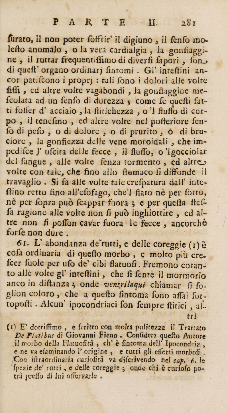 furatOj il non poter /offrir0 il digiuno , il fènfo mo* ledo anomalo , o la vera cardialgia , la gonfiaggi¬ ne , il ruttar frequentiffimo di divertì fapori , fon_> di quell’ organo ordinar) tìntomi . Gl* inteftini an¬ cor patifeono i proprj : tali fono i dolori alle volte filli , ed altre volte vagabondi , la gonfiaggine me- Icoiata ad un fenfo di durezza 5 come fe quelli fat¬ ti folfer d’ acciaio , la liirichezza , o ’l flulfo di cor¬ po , il tenefmo , ed altre volte nel pofteriore fen¬ fo di pefo , o di dolore , o di prurito 3 ò di bru¬ ciore , la gonfiezza delle vene moroidali , che im¬ pedire y ufeita delle fecce , il flulTo, o Sgocciolar del fangue , alle volte fenza tormento , ed altro volte con tale, che fino allo fìomaco il diffonde il travaglio . Si fa alle volte tale crefpatura dall’ inte¬ rino retto fino ail’efofago, che’l fiato nè per fotte, nè per iopra può fcappar fuora 5 e per quella ftefi- fa ragione alle volte non tì può inghiottire , ed al¬ tre non tì pofiòn cavar fuora le fecce , ancorché forfè non dure . L’ abondanza de’rutti, e delle coreggie (i)è cofa ordinaria di quello morbo , e molto più cre- feer fuole per ufo de’ cibi flatuofi. Fremono cotan¬ to alle volte gl’ inteftini , che tì fente il mormorio anco in diftanza } onde ventriloqui chiamar tì fo¬ gliali coloro , che a quello fintoma fono affai fot- topufti . Alcun1 ipocondriaci fon Tempre (litici , al¬ tri (1) E’ dotrìffimo , e {crino con molta pulitezza il Trattato De Finti bus di Giovanni Fieno . Confiderà quello Autore il morbo della FJatuofità , eh* è fintoma dell* Ipocondria , e ne va efaminando T origine , e tutti gli effetti morbofi » Con iftraordinaria curiofirà va dìferivendo nel caf. 6, le fpezìe de’ rutti , e delle coreggie ^ onde chi è curiofo po¬ trà predo di lui oflervarle »