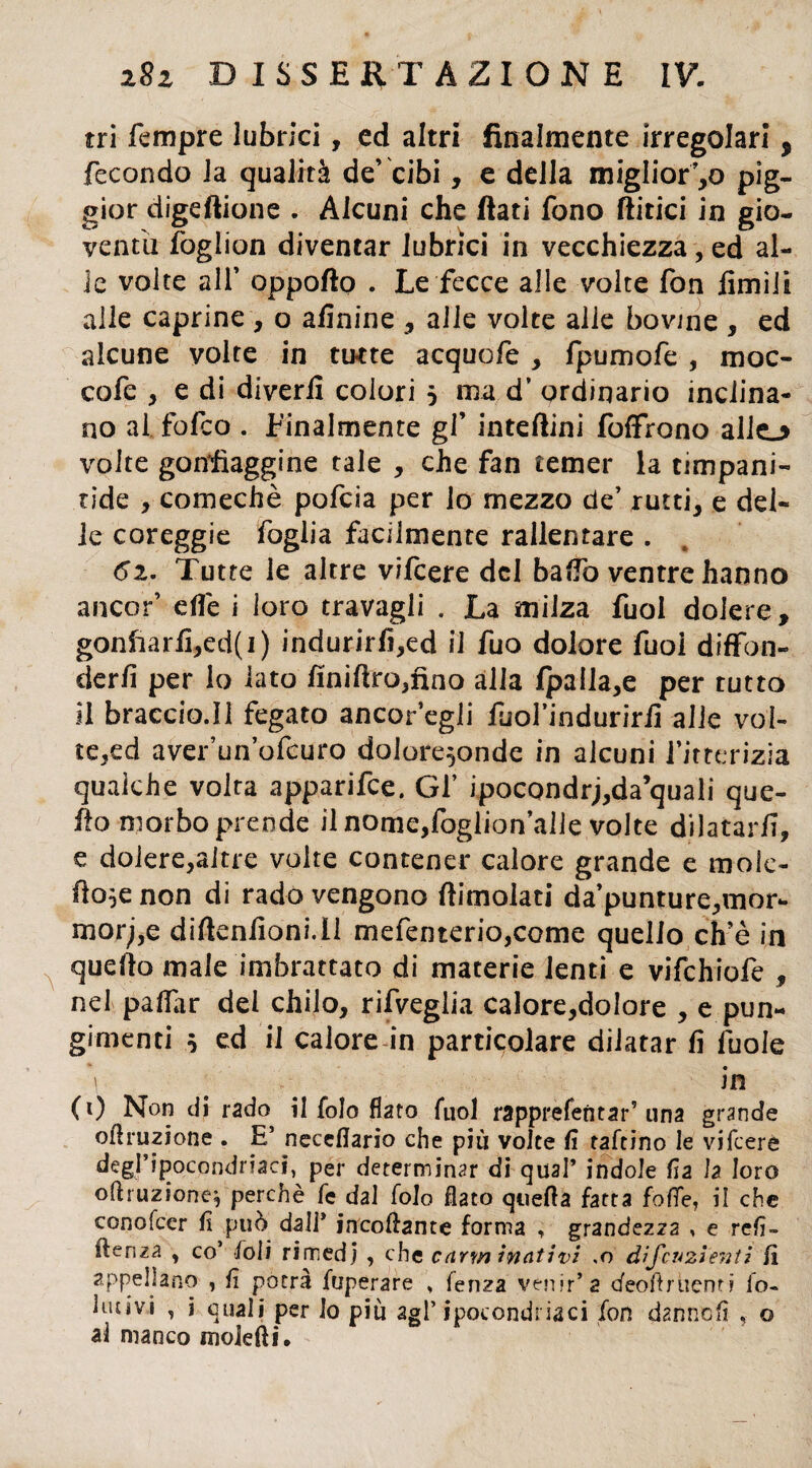tri Tempre lubrici, ed altri finalmente irregolari 5 fecondo la qualità de’ cibi, e della miglior’,o pig- gior digeftione . Alcuni che fiati fono ftitici in gio¬ ventù foglion diventar lubrici in vecchiezza, ed al¬ le volte alf oppofto . Le fecce alle volte fon limili alle caprine , o afinine , alle volte alle bovine , ed alcune volte in tutte acquofe , fpumofe , moc- cofe , e di diverfi colori 5 ma d’ ordinario inclina¬ no al fofeo . Finalmente gl’ intefiini foffrono alio volte gonfiaggine tale , che fan temer la timpani- ride , comechè pofeia per lo mezzo de’ rutti, e del¬ ie coreggie foglia facilmente rallentare . 62. Tutte le altre vifeere del baffo ventre hanno ancor’ elle i loro travagli . La milza fuol dolere, gonfrarfi,ed(i) indurirfi,ed il fuo dolore Tuoi diffon¬ derli per lo lato fìniftro,fino alla fpalla,e per rutto il braccio.il fegato ancoragli fuoTinduririi alle vol¬ te,ed aver’un’ofcuro dolore^onde in alcuni l’itterizia qualche volta apparifee. Gl’ ipocondri,daquali que¬ llo morbo prende il nome,foglion’alie volte dilatarli, e dolere,altre volte contener calore grande e moie- fio^enon di rado vengono fiimolati da’punture,mor- morj,e diftenlioni.il mefenterio,come quello ch’è in quello male imbrattato di materie lenti e vifchiofe , nel paflar del chilo, rifveglia calore,dolore , e pun¬ gimeli s ed il calore in particolare dilatar fi fuole ni (1) Non di rado il folo flato Tuoi rapprefentar’ una grande oflruzione . E’ neceflario che più volte fi raffino le vifeere degl’ipocondriaci, per determinar di qual’ indole fia la loro oftruzione^ perchè fe dal folo flato quella fatta foffe, il che conofccr fi può dall* incollante forma , grandezza » e refi- ìleriza , co foli rimedi , che carm inalivi .0 difcu2Ìenti fi appellano , fi potrà fuperare , fenza venir’a efeoftruenti io- lutivi , i quali per lo più agl’ipocondriaci fon dannofì , o al manco molefii.