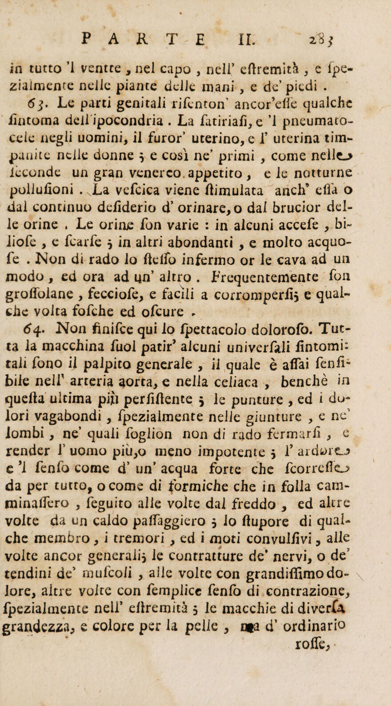 in tutto ’1 ventre * nel capo , nell’ eftremità , e fpe- ziaimence nelle piante delle mani , e de’ piedi . <5j. Le parti genitali rifènton’ ancor’elfe qualche iintoma dell ipocondria . La Tatiriafì, e ’l pneumaco- cele negli uomini, il furor’ uterino, e f uterina tim¬ panite nelle donne } e così ne’ primi , come nelle.» ièconde un gran venereo, appetito , e le notturne polluzioni . xLa vefcica viene fìimulata anch’ ella o dal continuo delìderio d’ orinare, o dal brucior del¬ le orine . Le orine fon varie : in alcuni accefe , bi~ liofe , e fcarfe } in altri abondanti , e molto acquo- fe . Non di rado lo ftelfo infermo or le cava ad un modo , ed ora ad un7 altro . Frequentemente fon groffoiane , fecciofe, e facili a corromperli} e qual¬ che volta fofche ed ofcure e 64. Non finifce qui io Ipettacolo dolorofo. Tut¬ ta la macchina fuol patir’ alcuni univerfali fintomi: tali fono il palpito generale , ii quale è affai feniT bile nelf arteria aorta, e nella celiaca , benché in quella ultima pifi perfifiente } le punture , ed i do¬ lori vagabondi, fpezialmente nelle giunture , e ne' lombi, ne’ quali foglion non di rado fermarli , e render 1’ uomo più,o meno impotente } 1’ ardore^ e ’i fenfo come d’ un7 acqua forte che fcorrefio da per tutto, ocome di formiche che in folla carn- minaffero , feguito alle volte dal freddo , ed altre volte da un caldo paffaggiero 5 io fiupore di qual¬ che membro, i tremori , ed i moti convulfivi, alle volte ancor generali} le contratture de* nervi, o de7 tendini de7 mufcoii , aiie volte con grandiffimodo- \ iore, altre volte con femplice fenlo di contrazione, Ipezialmeme nell7 eliremità 5 le macchie di diverta grandezza, e colore per la pelle , ma d7 ordinario roffe,