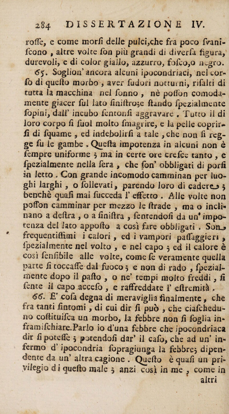 roffe, e come morii delle pulci,che fra poco fvani- fcono , altre volte fon più grandi di diverfa figura, durevoli, e di color giallo, azzurro, fofco,ò negro. 6y. Soglioff ancora alcuni ipocondriaci, neleor- fò di quello morbo , aver (udori notturni, rifalti di rutta la macchina nel fanno , nè poilòn comoda¬ mente giacer fui iato finiftro^e ftando fpezialmente fopini, dall* incubo fentonfi aggravare „ Tutto il di loro corpo fi fuol molto fmagi ire, e la pelle coprir¬ li di fquame , ed indebolirli a tale ,che non fi reg¬ ge fu le gambe . Quella impotenza in alcuni non è fiempre uniforme > ma in certe ore crefce tanto , e fpezialmente nella fera , che fon’ obbligati di porli in letto » Con grande incomodo camminan per luo¬ ghi larghi, o rallevati, parendo loro di cadere-? 5 benché quali mai fucceda V effetto . Alle volte non poffon camminar per mezzo le firade , ma o indi* nano a delira , o aiinifira , fentendofi da un’impo¬ tenza dei Iato apporto a così fare obbligati . Soro frequentiffimi i calori, ed i vampori paffaggieri , fpezialmente nei volto , e nel capo 5 ed il calore è così fenfibile alle volte, come fe veramente quella parte fi toccarti dai fuoco} e non di rado , Ipezial- rnentc dopo il palio , o ne’ tempi molto freddi, fi fente il capo accefo , e raffreddate f eftremità „ 66. E’ cofa degna di meraviglia finalmente, che fra tanti fintomi, di cui dir fi può , che ciafchedu- 110 cofiituifca un morbo, la febbre non fi foglia in- framifchiare.Pario io d’una febbre che ipocondriaca dir fi poterti 5 patendoli dar’ il cafo, che ad un’ in¬ fermo d ipocondria fopragiuaga la febbre? dipen¬ dente da uff altra cagione . Quello è quali un pri- vilegio di quello male $ ansi così in me , come in altri