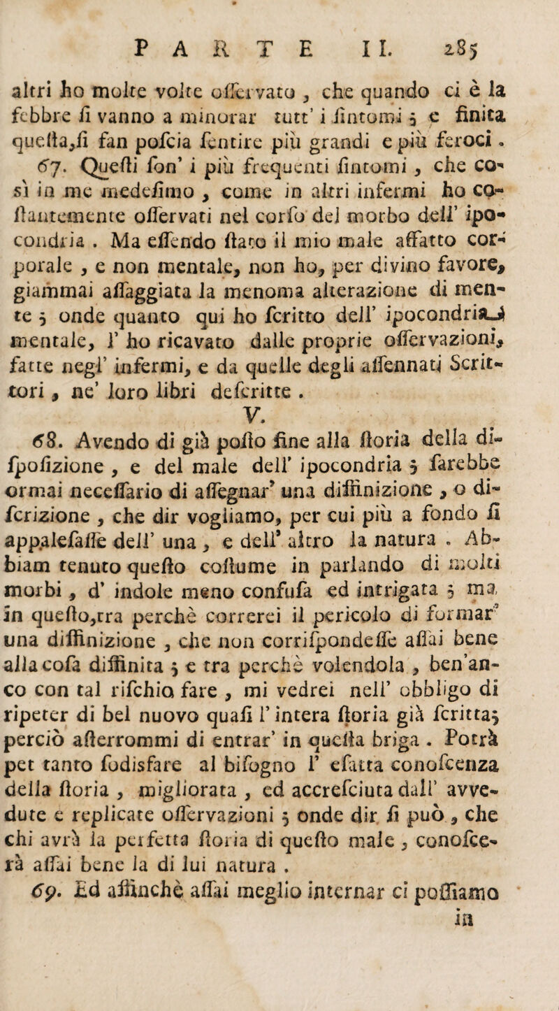 altri ho molte volte offcrvato , che quando ci è la febbre li vanno a minorar tutt’ i Untomi 5 e finita quefta,fi fan pofeia fentire più grandi e più feroci * 61. Quelli lon’ i più frequenti fintomi, che co* sì in me medefimo , come in altri infermi ho co¬ llantemente offervati nel corfo del morbo dell’ ipo¬ condria . Ma effendo fiato il mio male affatto cor¬ porale , e non mentale, non ho, per divino favore, giammai aleggiata la menoma alterazione di men¬ te 5 onde quanto qui ho fcritto deli’ ipocondria^ mentale, f ho ricavato dalle proprie offervazioni, fatte negl’ infermi, e da quelle degli affannati Scrit¬ tori , ne’ loro libri deferitte . V. 68. Avendo di già pollo fine alla ftoria della di- Ipofizione , e del male dell’ ipocondria 5 farebbe ormai necelfario di affegnari una diffinizione , o di- fcrizione , che dir vogliamo, per cui più a fondo fi app.alefaffe deli’ una , e dell’ altro la natura . Ab- biam tenuto quello collume in parlando di lìì ulti morbi, d’ indole meno confula ed intrigata 3 ma in queffo,rra perchè correrei il pericolo di formar una diffinizione , die non corri Rondelle affai bene allacofa diffinita 3 e tra perchè volendola , ben’an- co con tal rifehia fare , mi vedrei nell’ obbligo di ripeter di bel nuovo quali l’intera ftoria già fcrirta* perciò afterrommi di entrar’ in quella briga . Potrà pet tanto fodìsfare al bifogno 1’ «fatta conofcenza della fioria , migliorata , ed accrefciuta dall’ avve¬ dute e replicate offervazioni 5 onde dir fi può, che chi avrà la perfetta fioria dì quello male, conofce- rà affai bene la di lui natura . tfp. £d affinchè affai meglio internar ci polliamo in