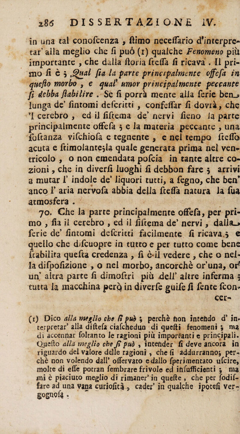 in una tal conofcenza , (limo neceifario d'interpre-* taf alla meglio che li può (i) qualche Fenomeno piu importante , che dalla ftoria ftelfa ii ricava . Il pri¬ mo fi è 5 Qual fia la parte principalmente offe fa in qttefto morbo , e quaP umor principalmente peccante fi debba flabilire „ Se fi porrà mente alla ferie ben_s> lunga de’ fintomi deferitti , confdfar fi dovrà, che 1 cerebro , ed il fiftema de’ nervi fieno la parte principalmente offefa 5 e la materia peccante , una iattanza vifchiofa e tegnente , e nel tempo fcdfo acuta e ftimolantejia quale generata prima nel ven¬ tricolo , o non emendata pofeia in tante altre co- zioni, che in divedi luoghi fi debbon fare 5 arrivi a mutar f indole de’ liquori tutti, a fegno, che ben’ anco f aria nervofa abbia della ftefia natura la fua atmosfera . 70, Che la parte principalmente offefa, per pri¬ mo , fia ii cerebro , ed il fiftema de’ nervi, dal!a_> ferie de’ fintomi deferitti facilmente fi ricava 5 e quello che difeuopre in tutto e per tutto come bene Inabilita quefta credenza , fi è*il vedere , che o nel¬ la difpofizione , o nei morbo, ancorché cruna, or* un’ altra parte fi dimoftri più dell’ altre inferma 5 tutta la macchina perq in diverfe guife fi fente feon* cer- (1) Dico alla meglio che lì pub ; perchè fìon intendo d* in¬ terpretar* alla diftefa ciafchedun di quelli fenomeni ; ma di accennar foltanro le ragioni piu importanti e principali. Quello alla meglio che Jì può , intender fi deve ancora in riguardo del valore delle ragioni , che fi addurranno; per¬ chè non volendo dall* olfervaco e dallo fperimentato ufeire, molte di effe potran fembrare frivole ed ifiiufficienti ; ma mi è piaciuto meglio dì rimaner* in quelle , che per fodif- fare ad una vana curiofita , cader* in qualche ipotefi ver- gogiwfii .