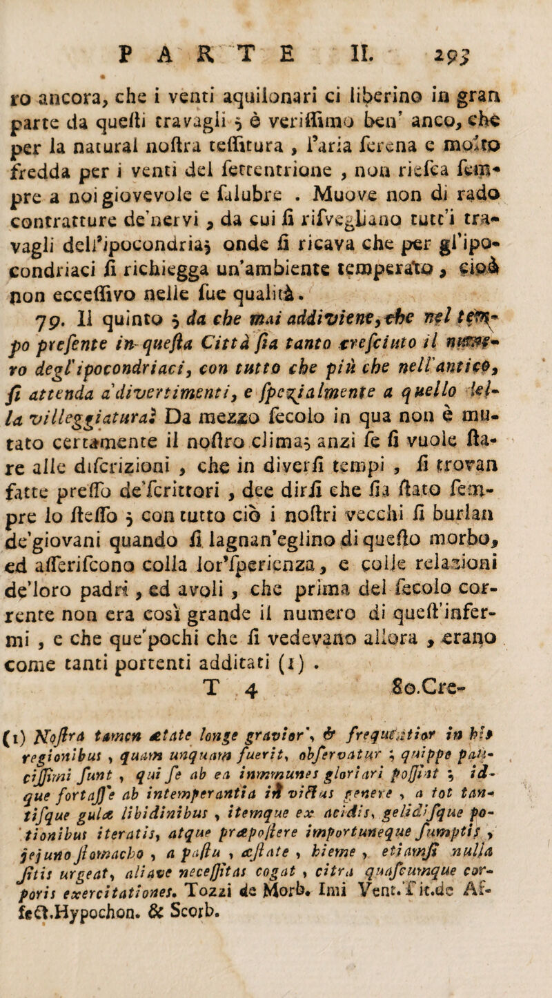 PARTE IL *95 ro ancora, che i venti aquilonari ci liberino in gran parte da quelli travagli 5 è veriffimo ben’ anco, che per la naturai nollra teffitura , l’aria ferena e molto fredda per i venti del fettentrione , non riefea fem* pre a noi giovevole e falubre . Muove non di rado contratture de’nervi * da cui fi rifvegliano tutc’i tra¬ vagli dell’ipocondria, onde fi ricava che per gf ipo¬ condriaci fi richiegga un ambiente temperato , cioà non ecceffivo nelle fue qualità. 79. Il quinto $ da che mai addiviene, thè irti te?%* fo prefente in^quefta Città fìa tanto tre [cinto il ro degl'ipocondriaci, con tutto che piti che nell'antico, fi attenda a divertimenti, e [penalmente a quello &{• la villeggiaturaì Da mezzo fecolo in qua non è mu¬ tato certamente il nofiro clima, anzi fe fi vuole Ila¬ re alle diferizioni , che in diverfi tempi , fi trovan fatte prefio deTenitori , dee dirli che fia fiato Tem¬ pre lo fiefiò 5 con tutto ciò i noflri vecchi fi burlati de’giovani quando fi lagnan’eglino diquefio morbo* ed aflerifeono colla ior’fpericnza, e coìk relazioni de’loro padrt, ed avoli * che prima dei fecolo cor¬ rente non era così grande il numero di queft’infer- mi , e che que'pochi che fi vedevano allora * erario come tanti portenti additati (1) . T 4 So.Cre- (1) Noftr* tamen zelate Unge gravior\ ér frequtyitior in hh regionibus , quatti unquatn fuerity obfervatur ; qnippe pati* cìjjimi funt y qui [e ab ea inmmunes glori ari poffiat \ id- que [ortaJJ'e ab intemperanti a ili viftas genere , a tot tan- tt[que guide libidini bus , itemque ex acidi s, gelidi [que po- t ioni bus iteratisi atque prapojlere importuneque fumptif , jej uno Jìowacbo , a pa/lu , ecftate , hieme , etjamjt nulla Jìtis urgeaty aliavo ncce/Jitas cogat , cifra quafeurnque cor* poris exercitationes. Tozzi da Morb* Imi Vent.Tk.de Af¬ fé ft.Hypochon. & Sccrb.