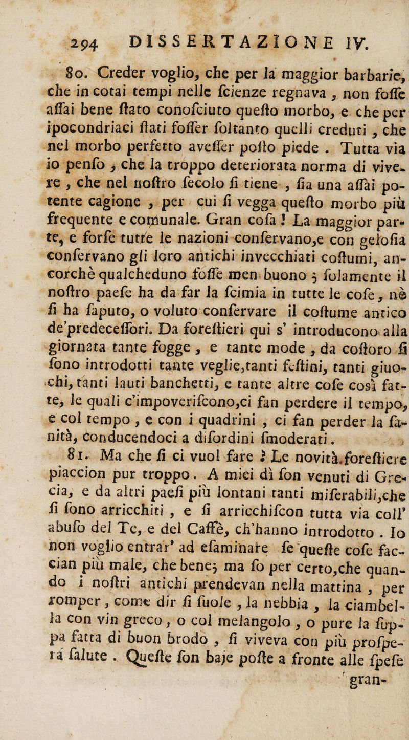 50. Creder voglio, che per la maggior barbarie, che incotai tempi nelle icknzc regnava , non foffe affai bene flato conofciuto queflo morbo, e che per ipocondriaci flati fofler foltanto quelli creduti , che nel morbo perfetto aveller pollo piede . Tutta via io penfò , che la troppo deteriorata norma di vive, re , che nel noftro fecolo fi tiene , fia una affai po¬ tente cagione , per cui fi vegga queflo morbo più frequente e comunale. Gran cofa ! La maggior par¬ te, e forfè tutte le nazioni confervano,e con gelo fia confervano gli loro antichi invecchiati coflumi, an¬ corché qualcheduno foffe men buono 5 (blamente il noflro paefe ha da far la feimia in tutte le cofe, nè fi ha faputo, o voluto confervare il coflume antico de’predeceffori. Da foreflieri qui s introducono alla giornata tante fogge , e tante mode , da cofioro li fono introdotti tante vegliatami £bftini, tanti giuo¬ chi, tanti lauti banchetti, e tante altre cole così fat¬ te, le quali c’impoverifcono^i fan perdere il tempo, e col tempo , e con i quadrini , ci fan perder la fi¬ nità, conducendoci a difordini (moderati. 51. Ma che fi ci vuol fare ì Le novita.foreftiere piaccion pur troppo. A miei dì fon venuti di Gre¬ cia, e da altri paeli piu lontani tanti miferabili,che fi fimo arricchiti , e fi arricchifcon tutta via coll9 abufo del Te, e del Caffè, ch’hanno introdotto . Io non voglio entrar* ad efaminare fe quelle cofe fac- cian più male, chebene} ma fo per certo,che quan¬ do i noftri antichi prendevan nella mattina , per romper, come dir fi fuole , la nebbia , la ciambel¬ la con vin greco, o col melangolo , o pure la fup- pa ratta di buon brodo , fi viveva con piu profpe- ra fallite . Quefle fon ba;e polle a fronte alle fpefe gran-