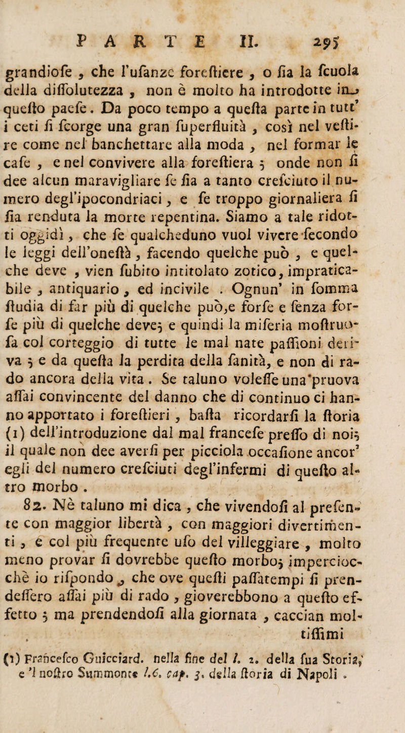 grandiofe , che l’ufanze fordliere , o Ila la fcuola delia dilfolutezza , non è molto ha introdotte quello pacfe. Da poco tempo a quella parte in tute’ i ceti fi feorge una gran fuperfluità , così nel vcfti- re come nel banchettare alla moda , nel formar le cafe , e nei convivere alla foreltiera 5 onde non li dee alcun maravigliare le lia a tanto crefoiuto il nu¬ mero degl’ipocondriaci, e fe troppo giornaliera li lia renduta la morte repentina. Siamo a tale ridot- ti oggidì, che fe qualcheduno vuol vivere fecondo le leggi dell’oneftà , facendo quelche può , e quel- che deve , vien fubito intitolato zotico, impratica¬ bile , antiquario, ed incivile . Ognun’ in fomma lludia di far più di quelche può,e forfè e fenza for¬ fè più di quelche deve5 e quindi la miferia mofiruu- fa col corteggio di tutte le mal nate paffioni deii' va j e da quella la perdita della fanità, e non di ra¬ do ancora delia vita . Se taluno volefe una'pruova affai convincente del danno che di continuo ci han¬ no apportato i foreflieri , balla ricordarli la fioria (1) delfintroduzione dal mal francefe prelfo di noi} il quale non dee averli per picciola occalione ancor’ egli del numero crefciuti degl’infermi di quello al¬ tro morbo . 82. Nè taluno mi dica , che vivendoli al prefen» te con maggior libertà , con maggiori divertimen¬ ti , e coi più frequente ufo del villeggiare , molto meno provar li dovrebbe quello morbo* impercioc¬ ché io rifpondo., che ove quelli palfatempi li pren- delfero aliai più di rado , gioverebbono a quello ef¬ fetto 5 ma prendendoli alla giornata , caccian mol¬ ti {fimi (1) Francefco Guiccìard. nella fine del /. 2. della fua Storia e *1 nofho Summoncc he, cap. 3. della fioria di Napoli .