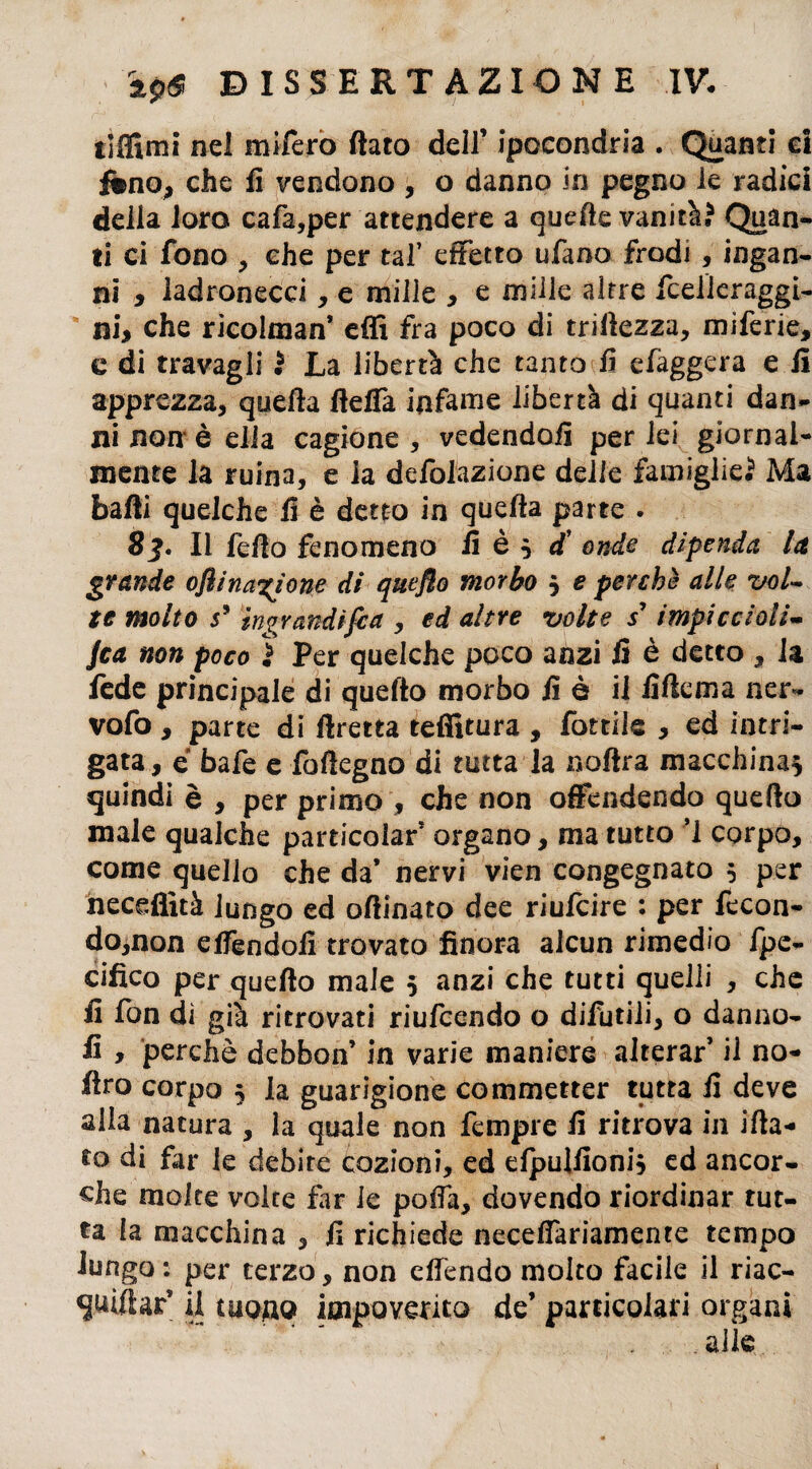 tiffimi nel mifero fiato dell’ ipocondria . Quanti ci fino, che fi vendono , o danno in pegno le radici della loro cafa,per attendere a quelle vanità? Quan¬ ti ci fono , che per tal’ effetto ufano frodi , ingan¬ ni , ladronecci, e milie , e mille altre fceUeraggi- ni, che ricolman’ effi fra poco di triiìezza, miferie, c di travagli ? La libertà che tanto fi efaggera e fi apprezza, quella ftefla infame libertà di quanti dan¬ ni non è ella cagione, vedendoli per lei giornal¬ mente la ruina, e la deflazione delle famiglie? Ma balli quelche fi è detto in quella parte . 8j. Il fello fenomeno fi è 3 £ onde dipenda la grande oftinazione di quefto morbo 3 e perchè alle vol¬ te molto j5 'ingrandìfiat, ed altre volte s’ impicciali* Jca non poco ì Per quelche poco anzi fi è detto , la fede principale di quefto morbo fi è il fiftema ner- vofo , parte di ftretta tefiitura , fottile , ed intri¬ gata , e bafe e foftegno di tutta la noftra macchina^ quindi è , per primo , che non offendendo quefto male qualche particolar* organo, ma tutto ì corpo, come quello che da’ nervi vien congegnato 5 per neceffità lungo ed oftinato dee riufcire : per fecon¬ do,non effendoli trovato finora alcun rimedio fpe- cifico per quefto male 3 anzi che tutti quelli , che fi fon di già ritrovati riufcendo o difutiii, o danno- fi , perchè debbon’ in varie maniere alterar’ il no- ftro corpo 3 la guarigione commetter tutta fi deve alla natura , la quale non Tempre fi ritrova in ifta- fo di far le debite cazioni, ed elpulfioni, ed ancor¬ ché molte volte far le pofià, dovendo riordinar tut¬ ta la macchina , fi richiede neceffariamente tempo lungo: per terzo, non effondo molto facile il riac- quifiar’ il tuono impoverito de’ particolari organi