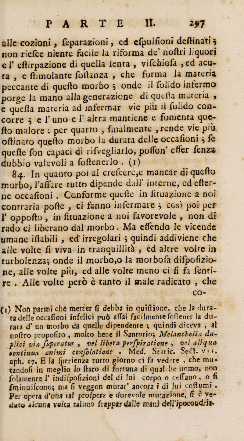 alle cozioni, feparazioni, ed cfpuJiioni desinati $ non riefee niente facile la riforma de noftri liquori el* dlirpazione di quella lenta , vifchiofa , ed acu¬ ta , e (limolante follanza , che forma la materia peccante di quello morbo 5 onde il iolido intermo porge la mano alla generazione di quella materia , e quella materia ad infermar vie più il folido con¬ corre } e l’uno e 1’ altra mantiene e fomenta que¬ llo malore ; per quarto , finalmente , rende vie piu olìlnato quello morbo la durata delle occafìoni * & quelle fon capaci di rifvegliarlo, poffon efìer fenza dubbio valevoli a follenerlo . (1) 84. In quanto poi al crefcere,e mancar di quello morbo, l’affare tutto dipende dall’ interne, ed efter- ne occafìoni . Conforme quelle in fuuazione a noi contraria polle , ci fanno infermare * così poi per- T oppollo, in fituazione a noi favorevole , non di rado ci liberano dai morbo. Ma elfendo le vicende umane illabili , ed'irregolari 5 quindi addiviene che alle volte fi viva in tranquillità , ed altre volte in turbolenza* onde il morbo,o la morbofa difpofìzio- ne, alle volte più, ed alle volte meno ci fi fa Tenti- re . Alle volte però è tanto il male radicato , che co- fi) Noft parmi che metter fi debba in quiflione, che la dura¬ ta delle occafioni infelici può aliai facilmente (ottener la du¬ rata d’ un morbo da quelle dipendente ; quindi diceva , al nofiro propofito , molto bene il Sartorio; Melancholìa du¬ plici via fuperatur , vel libera perfpìratione , vel aliqua sontinua animi confolatione . Med. Stette. Seft. vir. aph. 17. H la fperìenza tutto giorno ci fa vedere , che mu¬ tandoli in meglio lo fiato di fortuna di qualche uomo, non folamence 1* indifpofìzioni del di lui corpo o tettano, o fi fminuifeono; ma fi veggon murar’ ancora i di lui coftumi « Per opera d’una tal prò/pera e durevole mutazione, fi è ve¬ dute alcun* velca taluno frappar dalie mani delfipocofidria*