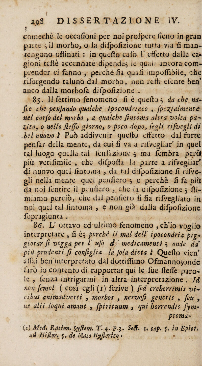 f comechè le occafioni per noi profpere fieno in gran parte ^ii morbo, o la dilpofizione tutta via fi man¬ tengono affinati : in quello cafo 1’ effetto dalle ca¬ gioni teflè accennate dipende^ le quali, ancora com¬ prender ci fanno , perchè fia quali unpoflìbile, che riforgendo taluno dal morbo, non refi] efente ben* anco dalla morbola difpofizione . 85. Il fettimo fenomeno fi è quello 5 da che na¬ fte che penjando qualche ipocondriaco , [penalmente nel corfo del morbo , a qualche firn orna altra volta pa¬ tito, 0 nello Jìeffo giorno, 0 poco dopo, /egli ri [vegli di bd nuovo 2 Può addivenir quello effetto dal forte penfar della mente, da cui fi va a nfvegliar5 in quei tal luogo quella tal fenfazione 5 ma fembra però piu verifimile , che difpofia la parte a rifvegiiar* di nuovo quei Antonia , da tal dilpofizione fi rifve- gli nella mente quel peufiero 5 e perchè fi fa più da noi fentire il pcnficro , che la dilpofizione 5 fil¬ miamo perciò, che dal penfiero fi fia nfvegliato in noi quel tal fintoma , e non già dalla difpofizione fopragiunta . 26. L5 ottavo ed ultimo fenomeno , ch’io voglio interpretare , fi perchè il mal dell' ipocondria pig- giovar fi vegga per l' ufo d medicamenti 5 onde da piu prudenti fi configha la jola dieta } Quello vieif affli ben interpretato dal dottiffimo Ofmanno^ondc farò io contento di rapportar qui le fue fieffe paro¬ le , fenza intrigarmi in altra interpretazione . Jd non femel ( così egli (1) fcrive ) fed creberrimis vi- ci bus animcidverti , morbos , nervofi generis , feu , ut alii loqui amant , fpirituum > qui horrendis fym~ ptoma- (1) Mei, Ratien* Syftem. T. 4. Pj. Seti. r. cap* in Epi$r* ad Hifior. 5. de Malo Hyfieri co •