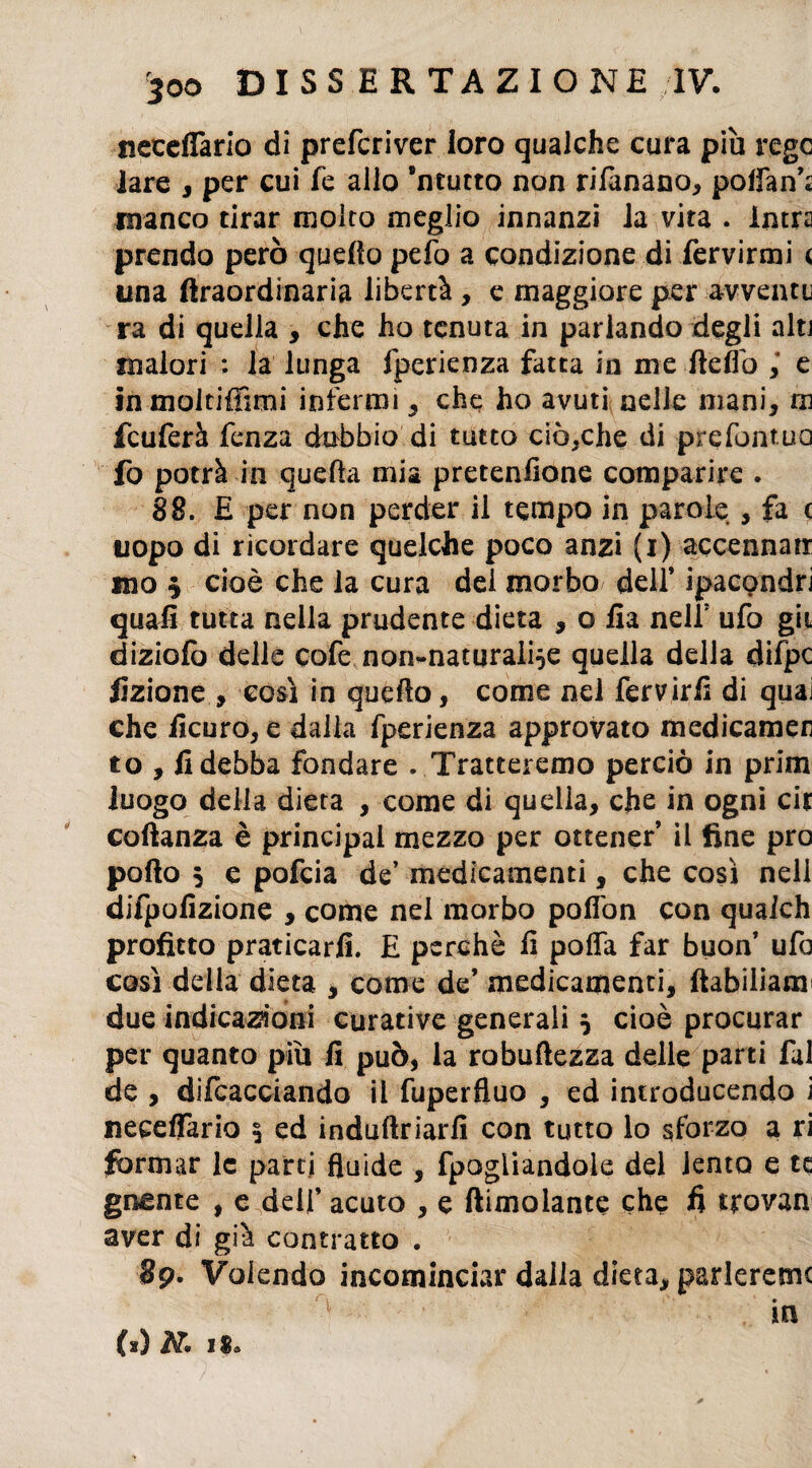 500 DI SS ERTA ZI ONE IV. ncccffario di prefcriver loro qualche cura più regc lare , per cui fe allo 8ntucto non rifanano, poffan’; manco tirar molto meglio innanzi la vita . Intra prendo però quella pefo a condizione di fervirmi < una ftraordinaria libertà , e maggiore per avventi ra di quella , che ho tenuta in parlando degli alt] malori ; la lunga fperienza fatta in me Itelfo ,* e in moltiffimi infermi , che ho avuti nelle mani, m fcuferà fenza dubbio di tutto ciòcche di prefontuo fo potrà in quella mia pretenlione comparire . 88. £ per non perder il tempo in parole , fa c uopo di ricordare quelche poco anzi (i) accennati ino $ cioè che la cura del morbo dell’ ipacondri quali tutta nella prudente dieta , o fia nel? ufo gii diziolò delle cofe non-naturaiÌ5e quella della difpc Azione , così in quello, come nei fervirfi di quaj che ficuro, e dalla fperienza approvato medicameli to , fi debba fondare . Tratteremo perciò in prim luogo della dieta , come di quella, che in ogni cir coftanza è principai mezzo per ottener’ il fine prò pollo 5 e pofcia de’ medicamenti, che così nell difpofizione , come nei morbo poflòn con qualch profitto praticarli. E perchè fi pofla far buon’ ufo così della dieta , come de’ medicamenti, ftabiliana due indicazioni curative generali } cioè procurar per quanto più fi può, la robuftezza delle parti fai de , difcacciando il fuperfluo , ed introducendo i neceffaria 3 ed induftriarfi con tutto lo sforzo a ri formar le parti fluide , fpogiiandole del lento e te giunte , e dell’ acuto , e {limolante che fi tjrovan aver di già contratto . 8p. Volendo incominciar dalla dieta, parleremo in (a) I$a