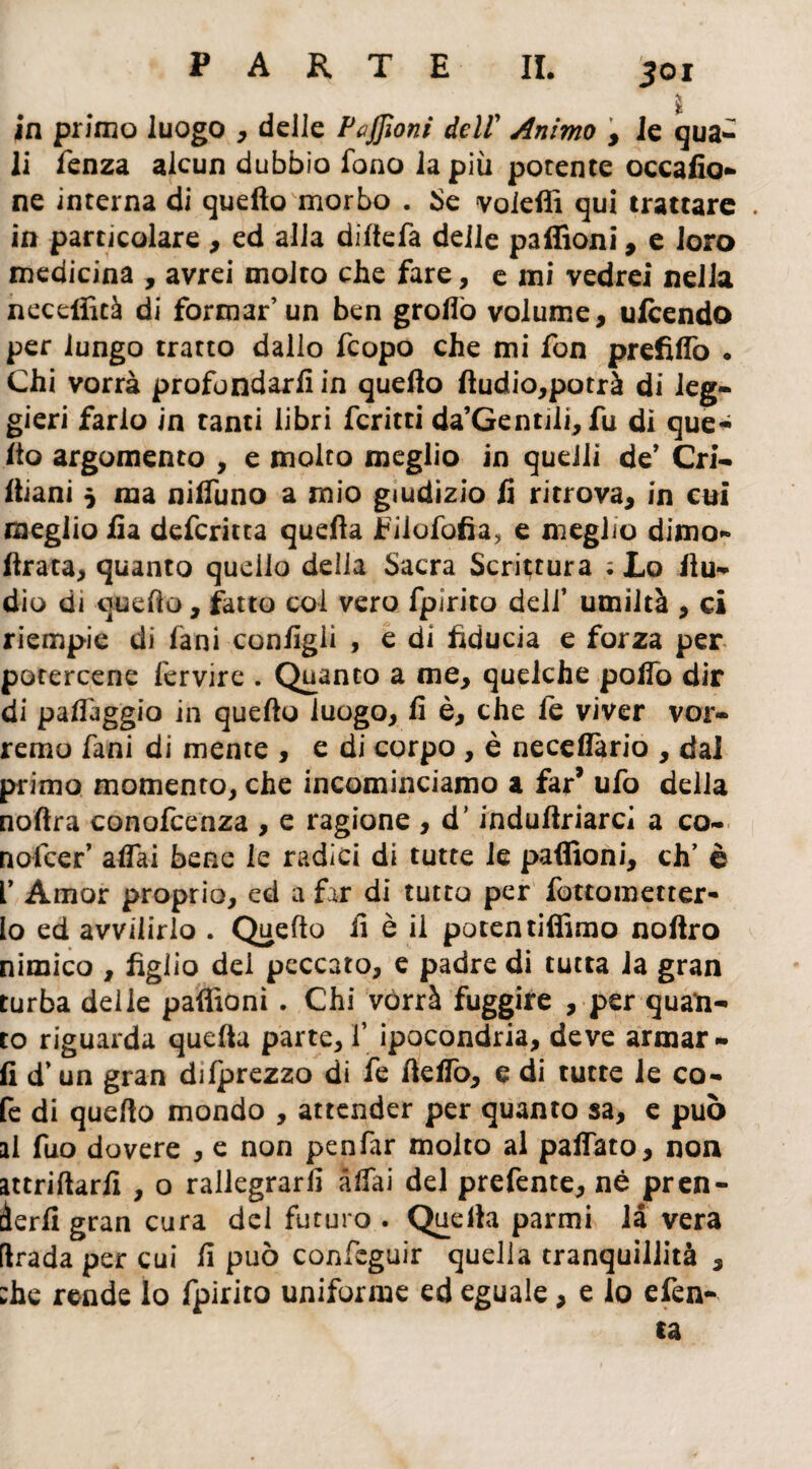 Soi ■> $ in primo luogo , delle Paffioni dell Animo , le qua- li lenza alcun dubbio fono la più porente occafio- ne interna di quello morbo . Se voleffi qui trattare . in particolare , ed alla diltefa delle paffioni, e loro medicina , avrei molto che fare, e mi vedrei nella neceffità di formar’un ben grotto volume, ufeendo per lungo tratto dallo feopo che mi fon prefìtto . Chi vorrà profondarli in quello Audio,potrà di leg¬ gieri farlo in tanti libri fcritti da’Gentjli, fu di que- Ito argomento , e molto meglio in quelli de* Cri- Itiani 5 ma nilfuno a mio giudizio li ritrova, in cui meglio lìa deferitta quella Fiiofofia, e meglio dimo- Arata, quanto quello delia Sacra Scrittura ; Lo Au¬ dio di queAo, fatto col vero fpirito dell’ umiltà , ci riempie di lani configli , e di fiducia e forza per potercene fervire . Quanto a me, quelche polfo dir di patteggio in queAo luogo, fi è, che le viver vor¬ remo fani di mente , e di corpo , è necefiàrio , dal primo momento, che incominciamo a far* ufo della nofira conofcenza , e ragione , d’induAriarcì a co¬ ri ofeer’ alfai bene le radici di tutte le padroni, eh’ è V Amor proprio, ed a far di tutto per fottometter- lo ed avvilirlo . QueAo fi è il poten tifiamo noAro nimico , figlio dei peccato, e padre di tutta la gran turba delie paffioni . Chi vorrà fuggire , per quan¬ to riguarda quefia parte, f ipocondria, deve armar¬ li d’un gran dilprezzo di fe Aelfo, e di tutte le co- fe di quefto mondo , attender per quanto sa, e può al fuo dovere , e non penfar molto al palfato, non attriftarfi , o rallegrarli affai del prefente, nè pren¬ derli gran cura del futuro . Quella parmi là vera [Irada per cui fi può confeguir quella tranquillità , ;he rende lo fpirito uniforme ed eguale, e lo efen-
