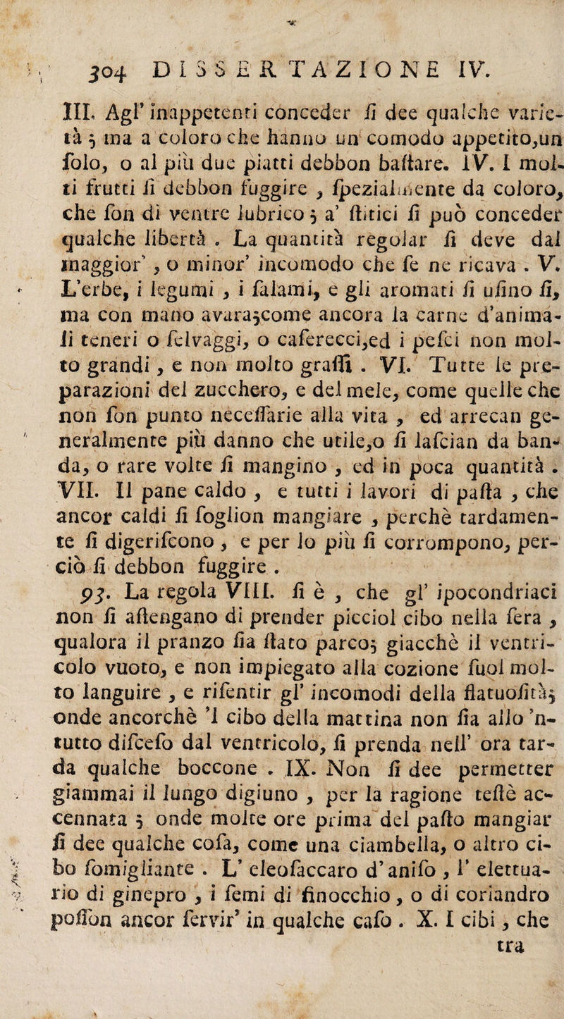 IIL Agl* inappetenti conceder fi dee qualche varie¬ tà 5 ina a coloro che hanno un comodo appetitola fola, o al piu due piatti debbon badare, ÌV. I mol¬ ti frutti iì debbon fuggire , Ipezialmente da coloro, che fon dì ventre lubrico , a’ (lìtici fi può conceder qualche libertà . La quantità regolar fi deve dal maggior' , o minor incomodo che fe ne ricava . V, L’erbe, i legumi , i fa lami, e gli aromati fi ufino fi, ma con mano avurascome ancora la carne d’anima- ii teneri o felvaggi, o caferecci,ed i pelei non mol¬ to grandi, e non molto graffi . VI. Tutte le pre¬ parazioni del zucchero, e del mele, come quelle che non fon punto necedàrie alla vita , ed arrecan ge¬ neralmente piti danno che utile,o il lafcian da ban¬ da, o rare volte fi mangino , ed in poca quantità . VII. Il pane caldo , e tutti i lavori di parta , che ancor caldi il foglion mangiare , perchè tardamen¬ te fi digerifeono , e per lo piu fi corrompono, per¬ ciò fi debbon fuggire . 5*3. La regola Vili, fi è , che gl’ ipocondriaci non fi aflengano di prender picciol cibo nella fera , qualora il pranzo fia fiato parco, giacché il ventri¬ colo vuoto, e non impiegato alia cozione fuolmol- to languire , e rifentir gl’ incomodi della flatuofità^ onde ancorché ’1 cibo della mattina non fia allo ’n- tutto difeefo dal ventricolo, fi prenda nell’ ora tar¬ da qualche boccone . IX. Non fi dee permetter giammai il lungo digiuno , per la ragione teftè ac¬ cennata 5 onde molte ore prima del parto mangiar fi dee qualche cola, come una ciambella, o altro ci¬ bo fomigiiatite . L’ eleofaccaro d’anifo , V elettua- rio di ginepro , i femi di finocchio, o di coriandro polfon ancor fervir5 in qualche cafo . X. I cibi, che tra