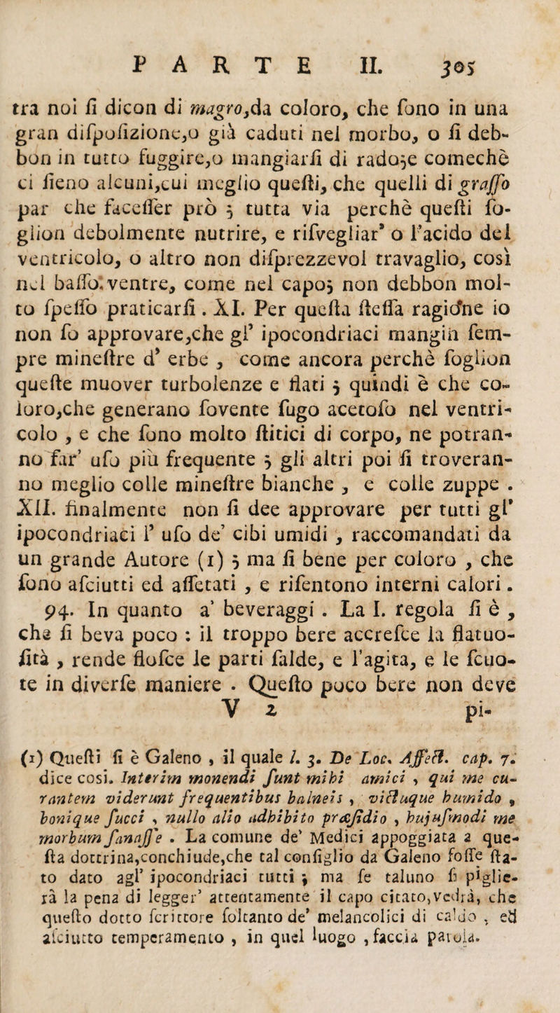 tra noi fi dicon di magro,da coloro, che fono in una gran dìfpofizionc,o già caduti nei morbo, o fi deb- bon in tutto fuggire,o mangiarli di radule comechè ci fieno alcuni,cui meglio quelli, che quelli di graffo par che facelfer prò 5 tutta via perchè quelli fo- gìion debolmente nutrire, e rifvegliar9 o l’acido del ventricolo, o altro non difprezzevoi travaglio, così nei ballo*.ventre, come nel capo* non debbon mol- to fpelfo praticarli. XI. Per quella lidia ragicfne io non fu approvare,che gl’ ipocondriaci mangia Tem¬ pre mineltre d* erbe , come ancora perchè fogiìon quelle muover turbolenze e fiati 5 quindi è che co¬ loro,che generano fovente fugo acetato nel ventri¬ colo , e che fono molto Aitici di corpo, ne potran¬ no far’ ufo piu frequente } gli altri poi fi troveran¬ no meglio colle mineltre bianche , e colie zuppe . XII. finalmente non fi dee approvare per tutti gl* ipocondriaci i’ ufo de’ cibi umidi , raccomandati da un grande Autore (1) 5 ma fi bene per coloro , che fono afciutti ed alfetati , e rifentono interni calori. 94. In quanto a’ beveraggi . La I. regola fi è , che fi beva poco : il troppo bere accrefce la flatuo- fità , rende flofce le parti falde, e l’agita, e le feria¬ te in diverfe maniere . Quello poco bere non deve (1) Quelli fi è Galeno , il quale /. 3. De Loc, AjfeH. cap. 7. dice cosi. Interim monendi funt mìhi amici , qui me cu- rantem viderunt frequentibus balneis , vifluque bumido , bonique J,ucci , nullo alio adbibito prafidi0 , hujufmodi me morbum fanaj]'e . La comune de' Medici appoggiata a que¬ lla dottrina,conchiude,che tal configlio da Galeno fofle fla¬ to dato agl’ ipocondriaci tutti \ ma le taluno li piglie¬ rà la pena di legger’ attentamente il capo citato,vedrà, che quello dotto fcritcore foltanto de* melancolici di caldo , ed alciutto temperamento , in quel luogo , faccia parola.