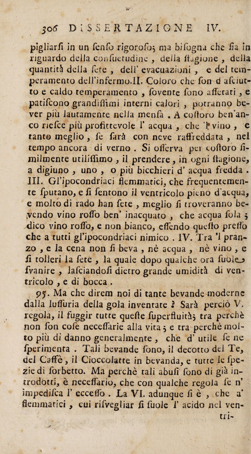 f( pigliarfi in un fenfo rigoro foj ma hi fogna che ila io riguardo della coafuetudine , della Cagione , della quantità della fete , dell’ evacuazioni , e del tem¬ peramento deirinfernjp.il. Coloro che fon d afciur¬ to e caldo temperamento , fovente fono aflecati , e patifcono grandmimi interni calori , potranno be- ver più lautamente nella menili . A co (loro ben’an- co nefce più profittevole 1* acqua , che Tvino , e tanto meglio , fe farà con neve raffreddata , nel tempo ancora di verno . Si oferva pei cofforo fi¬ nalmente utiliffimo , il prendere, in ogni ffagione, a digiuno , uno , o più bicchieri d’ acqua fredda . III. Gl’ipocondri aci flemmatici, che frequentemen¬ te fputano, e fi fentono il ventricolo pieno d’acqua, e molto di rado han fete , meglio fi troveranno be¬ vendo vino roifo ben’ inacquato , che acqua fola $ dico vino rollò, e non bianco, e fendo quello prefò che a tutti gl’ipocondriaci nimico . IV. Tra *1 pran¬ zo , e ia cena non fi beva , nè acqua , nè vino , e fi tolleri la fete , la quale dopo qualche ora fuolo fvanire , lafciandofi dietro grande umidità di ven¬ tricolo , e di bocca . 95. Ma che direm noi di tante bevande moderne dalla lufuria della gola inventate $ Sarà perciò V. regola, il fuggir tutte quelle fuperfluità* tra perchè non fon cofe necefarie alla vita 5 e tra perchè mol¬ to più di danno generalmente , che d’ utile fe ne fperimenta . Tali bevande fono, il decotto del Te, del Caffè, il Cioccoiatte in bevanda, e tutte le fpe- zie di forbetto. Ma perchè tali abufi fono di già in¬ trodótti, è necefario, che con qualche regola fe n’ impedifea 1’ ecceffo . La VI. adunque fi è , che a’ flemmatici , cui rifvegliar fi fuole f acido nel ven¬ tri-