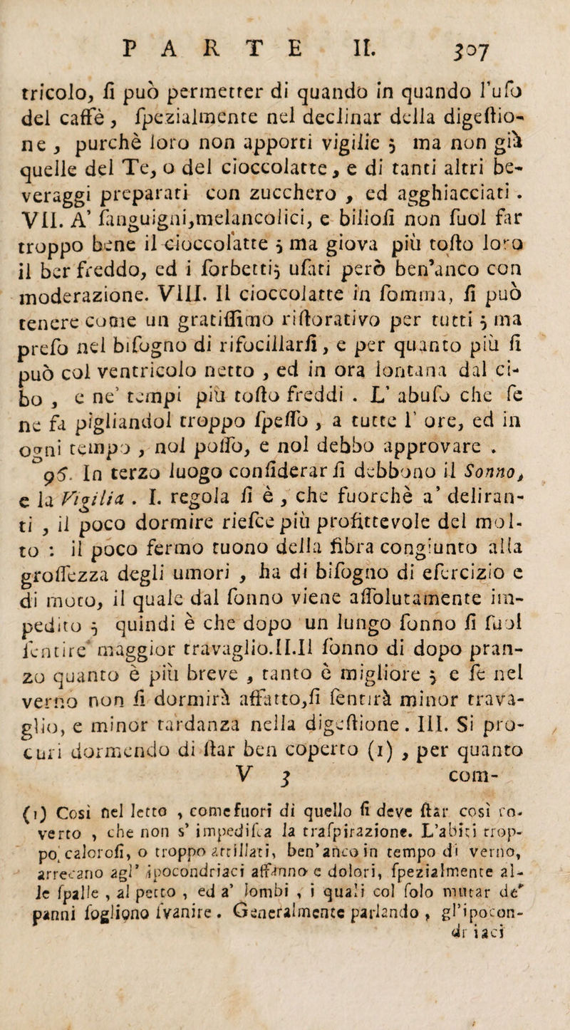 ì°7 tricolo, il può permetter di quando in quando l’ufo del caffè, fpezialmente nel declinar della digeftio- ne , purché loro non apporti vigilie 5 ma non gii quelle del Te, o del cioccolate, e di tanti altri be¬ veraggi preparati con zucchero , ed agghiacciati. VII. A’ fanguigni,melancólici, e bilioiì non Tuoi far troppo bene il cioccofatte 5 ma giova più tolto loKo il ber freddo, ed i forbetti} ufati però ben’unco con moderazione. Vili. Il cioccolate in fomtua, fi può tenere come un gratiffimo riftorativo per tutti $ ma prefo nei bifogno di rifocillarli, e per quanto più fi può col ventricolo netto , ed in ora lontana dal ci¬ bo , e ne5 tempi più tolto freddi . L’ abufo che fe ne fa pigliandol troppo fpelfo , a tutte T ore, ed in ocrni tempo , noi polfo, e noi debbo approvare . 95. In terzo luogo confiderarfi debbono il Sonno, c la Vigilicl . I. regola fi è , che fuorché a’ deliran¬ ti , il poco dormire riefeepiù profittevole del mol¬ to : il poco fermo tuono della fibra congiunto alla grolfezza degli umori , ha di bifogno di efercizio c di moto, il quale dal Tonno viene afiòlutamente im¬ pedito 5 quindi è che dopo un lungo Tonno fi Tuoi icntire maggior travaglio.II.il Tonno di dopo pran¬ zo quanto è più breve , tanto è migliore } e Te nel verno non fi dormirà affatto,!! lentjrà minor trava¬ glio, e minor tardanza nella digeltione. III. Si pro¬ curi dormendo di Itar ben coperto (1) , per quanto V 1 com- {1) Cosi nel letto , come fuori di quello lì deve ftar così ro- verto , che non s’ impedita la trafpirazione. L’abiti Trop¬ po, calcioli, o troppo strillati, ben’anco in tempo di verno, arrecano agl’ ipocondriaci affanno e dolori, fpezialmente al¬ le fpalle , al petto , ed a’ lombi , i quali co! folo mutar de' panni fogliano iVanire. Generalmente parlando , gl’ipocon- dr iaei