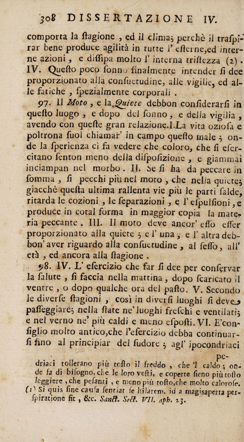 comporta la flagione , ed il clima* perchè ii traspi¬ rar bene produce agilità in tutte 1* efierne,ed inter¬ ne azioni, e difiìpa molto V interna mitezza (z) . IV. Quello poco fon fu finalmente intender fi dee proporzionato alla confuerudine, alle vigilie, ed al¬ le fatiche , fpezialnaente corporali . 97* il Moto , e la Jjhtie-te debbon confiderarfi in quello luogo, e dopo del Tonno, e delia vigilia , avendo con quelle gran reiazione.I.La vita oziofa e poltrona Tuoi chiamar’ in campo quello male 5 on¬ de la fperienza ci fa vedere che coloro, che fi efer- citano fenton meno della difpofizione , e giammai inciampan nel morbo . II. Se fi ha da peccare in formila , fi pecchi più nel moto , che nella quiete* giacché quella ultima rallenta vie più le parti falde, ritarda le cozioni , le feparazioni , e f efpulfioni, e produce in cotal forma in maggior copia la mate? ria peccante . III. Il moto deve ancor elfo elfer proporzionato alla quiete * ef una, e f altra deb¬ bon’aver riguardo alla confuetudine , al felfo, all* età , ed ancora alla llagione . p8. IV. L efercizio che far fi dee per confèrvar la fa Iute , fi faccia nella mattina, dopo fcaricato il ventre , o dopo qualche ora del palio. V. Secondo le diverfe flagioni , così in divertì luoghi fi devej» palleggiar!* nella fiate ne’luoghi frefchi e ventilati* e nel verno ne’ più caldi e meno efpofti.VI. E’con¬ iglio molto antico,che i’efercizio debba continuar¬ li fino al principiar del fudore * agl’ ipocondriaci pe¬ dinaci tollerano più tofio il freddo , che ’1 caldo ; on¬ de fa di bifogno, che le loro vefti, e coperte fieno piu tofio leggiere ,che pefanti , e meno più tofto,che molto calorofe. (1' Si quis fine caufa fenriat fe hilarem, id a magisaperta per- fpiratione fit, &c. Santi. Seti, VII. nph. 25.