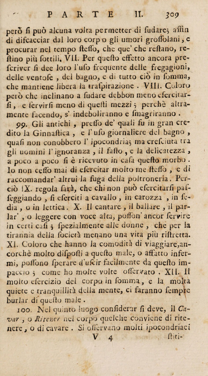 pero fi può alcuna volta permetter di fidare, afiìn di difcacciar dai loro corp o gli umori groffolani, c procurar nel tempo fteffo, che que’ che reftano, re¬ fiino più fottili, VII. Per quello effetto ancora pre¬ feriva' fi dee loro l’ufo frequente delle fregagioni, delle ventofe , del bagno, e di tutto ciò in fomma, che mantiene libera la trafpirazione . Vili. Coloro però che inclinano a fudare debbòn meno efercitar- fi, e fervirfi meno di quelli mezzi 5 perchè altra¬ mente facendo, s’ indeboliranno e (inagriranno . pp. Gli antichi , predò de’ quali fu in gran cre¬ dito la Ginnafiica , e f ufo giornaliere del bagno , quali non conobbero V ipocondria} ma crefciuta tra gli uomini l’ignoranza , il fallo , e la delicatezza , a poco a poco fi è ricevuto in cadi quello morbo . lo non ceffo mai di efercitar molto me fieffo , e di raccomandar’ altrui la fuga delia poltroneria. Per¬ ciò iX. regola farà, che chi non può efercitarfi pai- feggiando , fi eferciti a cavallo, iri carozza , in fe- dia , o in iettica. X. Il cantare, il ballare , il par¬ lar’ , o leggere con voce alta, poffon’ancor fervi re in certi cafi } fpezialmente alle donne , che per la tirannia delia focietà menano una vita più riftretta. XI. Coloro che hanno la comodità di viaggiare,an¬ corché molto difpofii a quello male, o affatto infer¬ mi, poffono fperare d’uftir facilmente da quello im¬ paccio 5 come ho molte volte offervato . XII. Il molto efercizio del corpo in fomma,, e la molta quiete c tranquillità delia mente, ci faranno fan pie burlar di quello male . 100. Nel quinto luogo confiderai* fi deve, il Ca¬ var , o Ritener nel corpo queiche conviene di rite¬ nere, o di cavare . Si ollèrvano molti ipocondriaci v 4 . fiiti-'