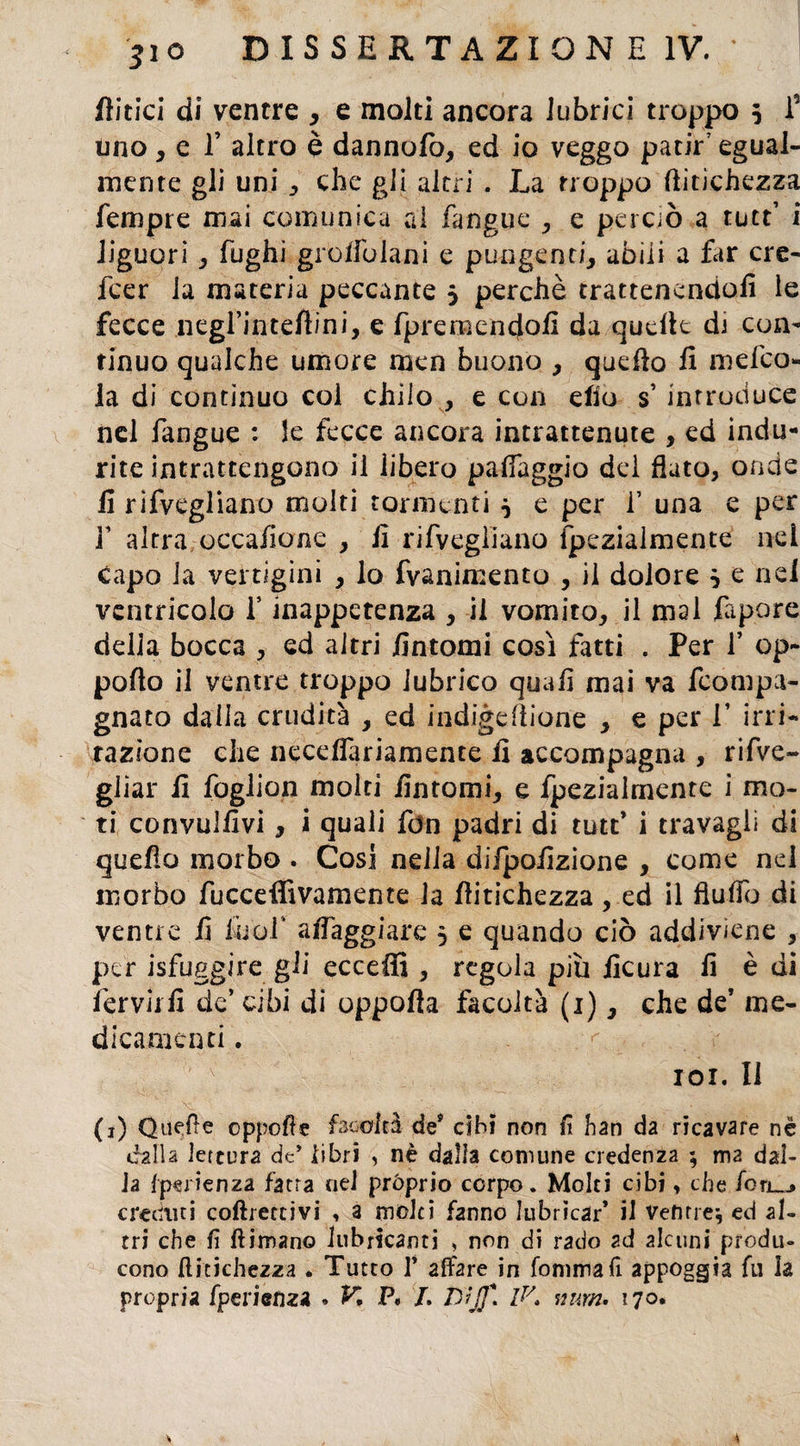 Aitici di ventre , e molti ancora lubrici troppo 5 f uno, e T altro è dannofo, ed io veggo patir’ egual¬ mente gli uni , che gli a Ini . La troppo (ìitichezza Tempre mai comunica al fangue * e perciò a tutt’ i liguori , fughi grolfoiani e pungenti, abili a far cre- fcer la materia peccante 3 perchè trattenendoli le fecce negl’inteftini, e fpremendoli da quelle dj con¬ tinuo qualche umore men buono , quello li mefco- la di continuo col chilo , e con elio s introduce nel fangue : le fecce ancora intrattenute , ed indu¬ rite intrattengono il libero palléggio dei fiato, onde li rifvegliano molti tormenti 5 e per T una e per f altra occa/ione , li rifvegliano fpezialmente nei capo la vertigini , lo fvanimento , il dolore } e nel ventricolo f inappetenza , il vomito, il mal fapore della bocca , ed altri Untomi così fatti . Per V op- pollo il ventre troppo lubrico quali mai va fcompa- gnato dalla crudità , ed indigefìione , e per V irri¬ tazione che necefiariamente fi accompagna , rifve- gliar fi foglion molti fintomi, e fpezialmente i mo¬ ti convulfivi, i quali fdn padri di tutt* i travagli di quello morbo . Cosi nella difpofizione , come nel morbo fucceffivamente la flitichezza , ed il flulTo di ventre fi liiof alfaggiare 5 e quando ciò addiviene , per isfuggire gli eccelli , regola più ficura li è di fervili! de’ cibi di oppolla facoltà (1), che de’ me¬ dicamenti . r 101. Il (1) Quelle cppofìe facoltà des cibi non lì han da ricavare nè dalla lettura de’ iibri , nè dalla comune credenza ; ma dal¬ la fperienza fatta nel pròprio corpo. Molti cibi, che fcrj_„> creduti collettivi , 3 molti fanno lubricar* il ventre* ed al¬ tri che lì fìimano lubricanti , non di rado ad alcuni produ¬ cono llicichez2a . Tutto 1* affare in fornirà fi appoggia fu la propria fperienza . K P, /, D'ìjf. IK wtm. 170. 4
