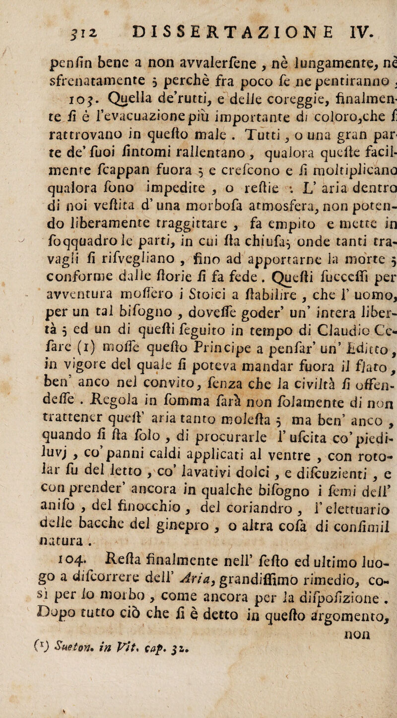 penfin bene a non avvalerfene , nè lungamente, né sfrenatamente 5 perchè fra poco fe ne pentiranno , ioj. Quella de’rutti, e delie coreggie, finalmen¬ te E è l’evacuazione più importante di coloro,che f rattrovano in quello male . Tutti , o una gran par te de* Tuoi fintomi rallentano , qualora quelle facil¬ mente fcappan fuora 3 e crefcono e fi moltiplicano qualora fono impedite , o reflie ; L’ aria dentro di noi veftita d’una morbo-fa atmosfera, non poten¬ do liberamente traggittare , fa empito e mette in fcqquadrole parti, in cui Ila chiufa^ onde tanti tra¬ vagli fi rifvegliano , fino ad apportarne la morte 5 conforme dalie fiorie fi fa fede . Quelli fucceffi per avventura molfero i Stoici a fiabilire , che fi uomo, per un tal bifogno , dovefie goder’ un’ intera liber¬ tà 5 ed un di quelli feguito in tempo di Claudio Cc- fiare (1) molle quello Principe a penfar’ un’ Editto, in vigore del quale fi poteva mandar fuora il fiato, ben’ anco nel convito, fenza che la civiltà fi offen¬ de fife . Regola in foroma farà non fidamente di non trattener quell aria tanto molefta 3 ma ben’ anco , quando fi ila fiolo , di procurarle 1’uficita co’ piedi- iuvj , co’panni caldi applicati al ventre , con roto¬ lar fu del letto , co lavativi dolci, e diicuzienti , e con prender’ ancora in qualche bifogno i kmi dell’ anifo , del finocchio , del coriandro , felettuario delle bacche del ginepro , o altra cofa di confimil natura . 104. Refta finalmente nell’ fello ed ultimo luo¬ go a difeorrere dell’ Aria, grandiffimo rimedio, co¬ sì per io morbo , come ancora per la difpofizìone . Dopo tutto ciò che fi è detto in quello argomento, non (v Sueton* in Vit. cap. ji. s <