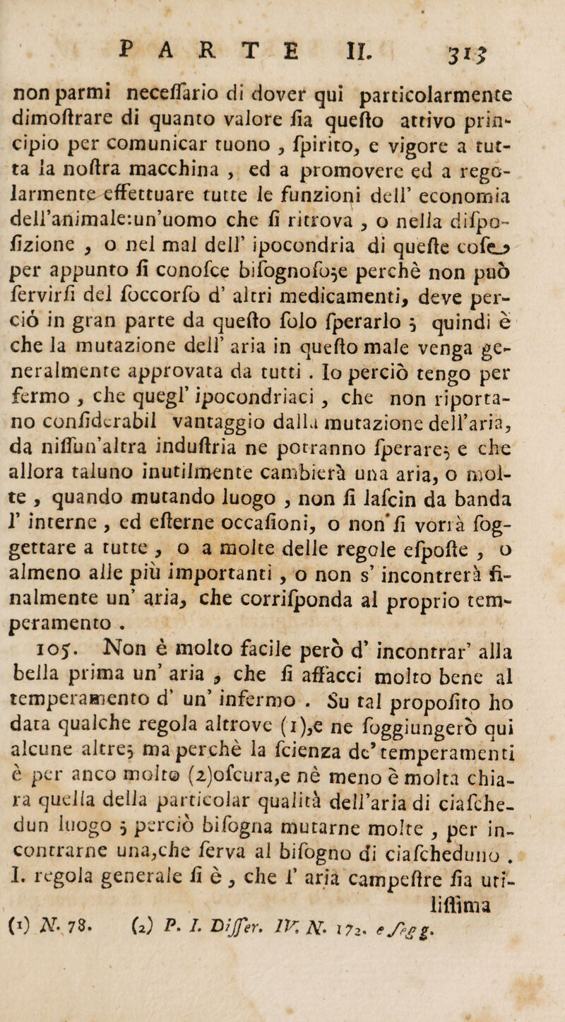 3*2 non parmi necefTario di dover qui particolarmente dimoftrare di quanto valore ila quello attivo prin¬ cipio per comunicar tuono , fpirito, e vigore a tut¬ ta la noftra macchina , ed a promovere ed a rego¬ larmente effettuare tutte le funzioni dell’ economia deU’animale-.un’uomo che fi ritrova , o nella difpo- fizione , o nel mai dell’ ipocondria di quelle colo per appunto li conofce biiognoR)*e perchè non può fervirfi del foccorfo d1 altri medicamenti, deve per¬ ciò in gran parte da quello folo fperarlo * quindi è che la mutazione dell’ aria in quello male venga ge¬ neralmente approvata da tutti . Io perciò tengo per fermo , che quegl’ ipocondriaci , che non riporta¬ no conlìderabil vantaggio dalla mutazione dell’aria, da nilfun’altra indullria ne potranno Iperare* e che allora taluno inutilmente cambierà una aria, o mol¬ te , quando mutando luogo , non fi iafcin da banda f interne , ed ellerne occafioni, o non fi vorrà fog- gettare a tutte , o a molte delle regole efpolle , o almeno alle più importanti, o non s’incontrerà fi¬ nalmente un’ aria, che corrilponda al proprio tem¬ peramento . 105. Non è molto facile però d’ incontrar’ alla bella prima un’ aria , che fi affacci molto bene al temperamento d‘ un’ infermo . Su tal propofito ho data qualche regola altrove (i),e ne Raggiungerò qui alcune altre* ma perchè la fcienza de’temperamenti è per anco molto (z)ofcura,e nè meno è molta chia¬ ra quella della particolar qualità dell’aria di ciafche- dun luogo 5 perciò bifogna mutarne molte , per in¬ contrarne una,che ferva al bifogno di ciafcheduno . I. regola generale fi è, che 1’ aria campefire fia uri- lifitma (*) N\7$* (2) P• I- Dìjfer. /K ÌV* 172* c Jfgg.