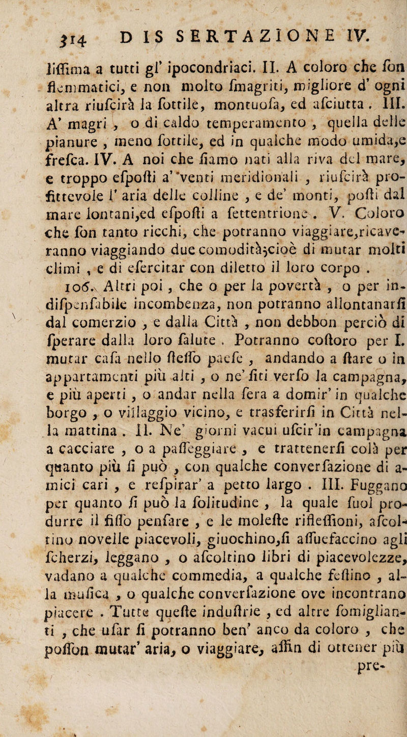 iiffxma a tutti gl’ ipocondriaci. IL A coloro che fon flemmatici, e non molto (inagriti, migliore d’ ogni altra riuLcirà la Lottile, montuofa, ed afciutta . III. A* magri , o di caldo temperamento , quella delle pianure , meno Lottile, ed in qualche modo umida,e frefca. IV. A noi che iiamo nati alla riva del mare, e troppo eLpofti avventi meridionali , riufcirà. pro¬ fittevole T aria delle colline , e de’ monti, polli dal mare lontani,ed eLpofli a Lettentrione . V. Coloro che Lon tanto ricchi, che potranno viaggiare,ricave-» ranno viaggiando due comodità^cioò di mutar molti climi , e dì eLercitar con diletto il loro corpo . io6* Altri poi, che o per la povertà , o per in- diLpenLabiie incombenza, non potranno allontanarli dal comerzio , e dalla Città , non debbon perciò di Iperare dalla loro Lalute , Potranno cofloro per I. mutar caLa nello flelfo paeLc , andando a Ilare o in appartamenti più aiti , o ne’liti verLo la campagna, e più aperti , o andar nella Lera a domir’ in qualche borgo , o villaggio vicino, e trasferirli in Città nel¬ la mattina . II. Ne' giorni vacui uLcir’in campagna a cacciare , o a palleggiare , e trattenerli colà per quanto più li può , con qualche convenzione di a- mici cari , e reLpirar' a petto largo . III. Fuggano per quanto fi può la Loiitudine , la quale Luol pro¬ durre il fiflò penLare , e le molefte rifleffioni, a/col¬ ti no novelle piacevoli, giuochino,fi alfuefaccino agli Lcherzi, leggano , o aLcoltino libri di piacevolezze, vadano a qualche commedia, a qualche feflino , al¬ la malica , o qualche converfazione ove incontrano piacere . Tutte quelle induflrie , ed altre Lomiglian- ti , che uLar li potranno ben* anco da coloro , che poflbn mutar’ aria, o viaggiare, affili di ottener più pre-