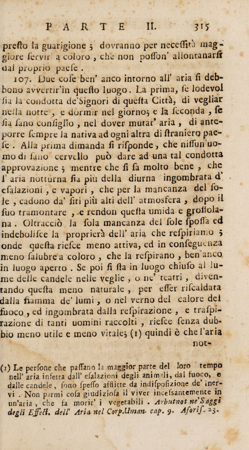 predo la guarigione 5 dovranno per neceffità mag¬ giore ferva' a coloro , che non polfon’ allontanarli ual proprio paefe . 107. Due cole ben’ anco intorno all’ aria fi deb¬ bono avvertir’in quello luogo. La prima, le lodevol fia la condotta de’Signori di quefta Città, di vegliar nella notte , e dormir nel giorno} e la feconda , le fia fano configlio , nel dover mutar9 aria , di ante¬ porre fcmpre la nativa ad ogni altra di firaniero pae- ie . Alla prima dimanda fi rifponde , che nilfun uo¬ mo di fano cervello può dare ad una tal condotta approvazione } mentre che fi fa molto bene , che f aria notturna fia piu della diurna ingombrata d, * efaiazioni , e vapori , che per la mancanza del fo¬ le , cadono da’ lìti più alti dell’ atmosfera , dopo il fuo tramontare , e rendon quella umida e gpoiiola- na . Oltracciò la fola mancanza del fole frolla ed indebolifce la propricrà deli’ aria che refpirianio } onde quella riefce meno attiva, ed in confegueuza meno falubrea coloro , che la refpirano , ben anco in luogo aperto . Se poi fi (la in luogo chiufo al lu¬ me delle candele nelle veglie , o ne’ tearri , diven¬ tando quella meno naturale , per elfer rifcaidata dalla fiamma de’ lumi, o nel verno del calore del fuoco , ed ingombrata dalla refpirazione , e trafpi- razione di tanti uomini raccolti , riefce fenza dub¬ bio meno utile e meno vitale^ (1) quindi è che! aria not- (1) Le perfofìe che padano la maggior parte del loro tempo nell’ aria infetta dall’ efaiazioni degli animili, dal fuoco, e dalle candele , fono fpeffo afflitte da indifpofizione de’ ìner¬ vi . Non paritii cofa giudiziofa il viver incefsantemente in un’aria , che fa morir’ i vegetabili . Afbutnot ne Saggi degli Ejfetf. deir Aria nel Corp.Uman- cap. 9. Aforif. 2,3.
