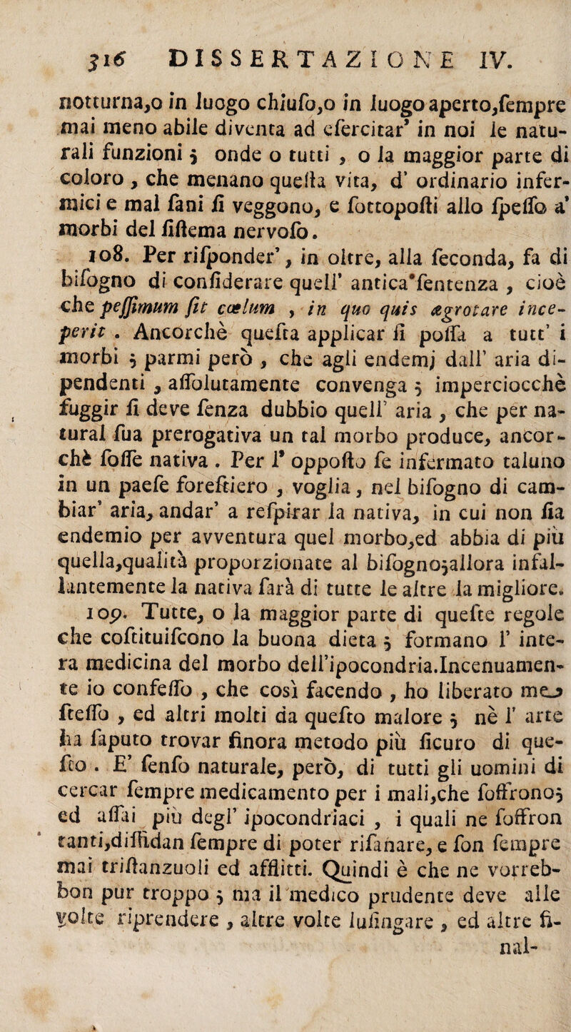 mai meno abile diventa ad efercitar* in noi le natu¬ rali funzioni $ onde o tutti , o la maggior parte di coloro , che menano quella vita, d’ ordinario infer¬ mici e mal fani fi veggono, e fottopofii allo Ipelfo a* morbi del fiftema nervolò. 108. Per rilponder’, in oltre, alla feconda, fa di bifbgno di confiderai^ quell’ anticaTentenza , cioè che pejfimum fit caelum , in quo quis agrotare ince¬ ppi* . Ancorché quefta applicar fi polla a tutt’ i morbi 5 parmi però , che agii endemj dall’ aria di¬ pendenti , afiòlutamente convenga 5 imperciocché fuggir fi deve fenza dubbio quell’ aria , che per na¬ turai fua prerogativa un tal morbo produce, ancor¬ ché folfe nativa . Per 1* oppofto fe infermato taluno in un paefe foreftiero , voglia, nel bifogno di cam¬ biar’ aria, andar’ a refpkar la nativa, in cui non fia endemio per avventura quel morbo,ed abbia di piu quella,qualità proporzionate al bifogno^allora infal¬ lantemente la nativa farà di tutte le altre la migliore* iop. Tutte, o la maggior parte di quefte regole che coftituifcono la buona dieta 5 formano f inte¬ ra medicina del morbo deiripocondria.Incenuamen- te io confefio , che così facendo , ho liberato mo ftelfo , ed altri molti da quefto malore 5 nè f arte ha faputo trovar finora metodo più ficuro di que- feo . E’ fenfo naturale, però, di tutti gii uomini di cercar Tempre medicamento per i mali,che foffrono} ed aliai piu degl’ ipocondriaci , i quali ne foffron tanti,difiìdan Tempre di poter rifanare, e fon Tempre mai trifianzuoli ed afflitti. Quindi è che ne vorreb- bon pur troppo 5 ma il medico prudente deve alle ^olte riprendere , altre volte iufingare , ed altre fi¬ nal-