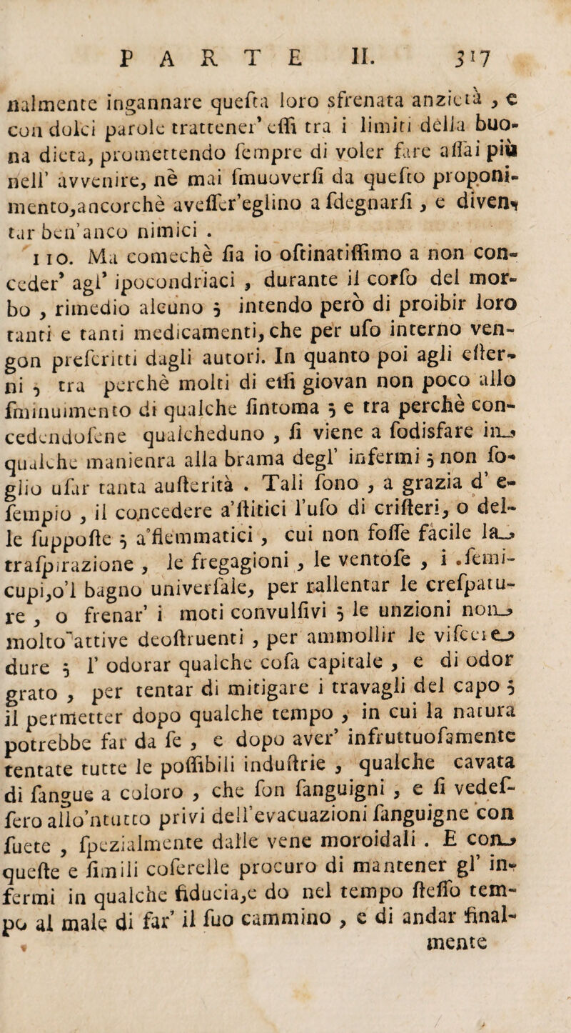 miniente ingannare quefta loro sfrenata anzietà , e con dolei parole trattener’effi tra i limiti dèlia buo¬ na dieta, promettendo Tempre di voler fare affai più nell’ avvenire, nè mai fmuoverfi da quefto proponi¬ mento,ancorché avdfcr’eglino afdegnariì, e diven- tarbèu’anco nimici . 1 io. Ma comechè fìa io oftinatiffimo a non con¬ ceder’ agl’ ipocondriaci , durante il corfo del mor¬ bo , rimedio alcuno 5 intendo però di proibir loro tanti e tanti medicamenti, che per ufo interno ven- gon prefericti dagli autori. In quanto poi agli efler- ni 5 tra perchè molti di etfi giovan non poco allo fminuimento dt qualche lìntoma 5 e tra perche con- cedcndofene qualcheduno , li viene a fodisfare ito qualche manienra alla brama degl’ infermi 5 non fo¬ glio ufar tanta aufterità . Tali fono , a grazia d’ e- fempio , il concedere aulitici l’ufo di crifteri, o del¬ le fuppofte ì a flemmatici, cui non folfe facile la., tralpirazione , le fregagioni , le ventole , i .lèmi- cupi,o’l bagno univerfale, per rallentar le crefpatu- j-g ^ q frenar’ i moti convulfivi 5 le unzioni non, molto'attive deoftruenti , per ammollir le vifceiej dure 5 f odorar qualche cofa capitale , e di odor grato , per tentar di mitigare i travagli del capo 5 il permetter dopo qualche tempo , in cui la natura potrebbe far da fe , e dopo aver’ infruttuofamente tentate tutte le poflibili induflrie , qualche cavata di fangue a coloro , che fon fanguigni , e lì vedef- fcro alìo’ntucco privi dell’evacuazioni fanguigne con fuete , fpczialmente dalle vene moroidali . E coro quelle e limili coferelle procuro di mantener gl’ in¬ fermi in qualche fiducia/: do nel tempo ftelfo tem¬ po al male di far’ il fuo cammino , e di andar final¬ mente
