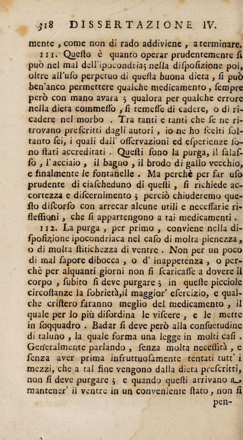 mente , come non di rado addiviene , a terminare. in. Quello è quanto operar prudentemente fi può nel mai deiripocondcfaj nella difpolizionc poi, oltre airufo perpetuo di quella buona dieta , fi può ben’anco permettere qualche medicamento, Tempre però con mano avara 5 qualora per qualche errore nella dieta commeflo , fi temefle di cadere, o di ri- cadere nel morbo . Tra tanti e tanti che fé ne ri¬ trovano preferirti dagli autori , io ne ho feelti foi- tanto Tei, i quali dall’ olfervazioni ed efperienze fo¬ no fiati accreditati . Quelli fono la purga, il falaf- fo , T acciaio , il bagno , il brodo di gallo vecchio, e finalmente le fontanelle . Ma perchè per far ufo prudente di ciafcheduno di quelli , fi richiede ac¬ cortezza e difeernimento 5 perciò chiuderemo que¬ llo difcorlo con arrecar alcune utili e necelfarie ri- fleffio^i, che fi appartengono a tai medicamenti. 11 z. La purga , per primo , conviene nella di- fpofizioneipocondriaca nei cafo di molta pienezza, o di molta llitichezza di ventre . Non per un poco di mal fapore dibocca , o d’ inappetenza , o per¬ chè per alquanti giorni non fi fcaricalfe a dovere il corpo , fubito fi deve purgare 5 in quelle picciole circollanze la fobrietà,il maggior’ efercizio, e qual¬ che criftero faranno meglio del medicamento , il quale per lo più difordina le vifeere , e le / mette in foqquadro . Badar fi deve però alla confuetudine di taluno , la quale forma una legge in molti cali . Genialmente parlando , fenza molta neceffit'a , e fenza aver prima infruttuofamente tentati tutt’ i mezzi, che a tal fine vengono dalla dieta preferirti, non fi deve purgare 5 e quando quelli arrivano a~> mantener ii ventre in un conveniente fiato, non fi pen-
