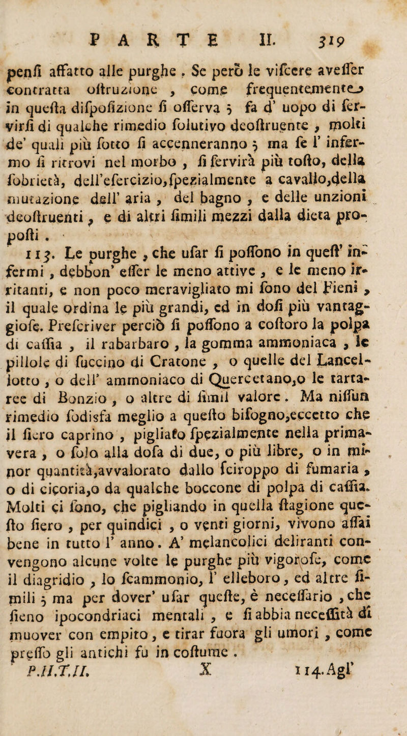 peni! affatto alle purghe . Se però le vifcere aveffer contratta oltruzione , come frequentemente-* in quella difpofizione fi offerva 5 fa d’ uopo di fer- virfi di qualche rimedio folutivo deortruente , molti de’ quali piu fotto li accenneranno 7 ma fe i’ infer¬ mo il ritrovi nel morbo , ii fervirà più torto, della fobrietà, deirefercizio,fpezialmente a cavallo,cjdla mutazione dell’ aria , del bagno , e delle unzioni deortruenti, e di altri limili mezzi dalla dieta pro¬ porti . • 11^. Le purghe , che ufar lì poffono in quell’ in¬ fermi , debbon* effer le meno attive , e le meno ir¬ ritanti, e non poco meravigliato mi fono del pieni > il quale ordina le più grandi, cd in doli più vantag¬ giale. Prefcriver perciò li poffono a coftoro la polpa di cailìa , il rabarbaro , la gomma ammoniaca , le pillole di fuccino di Oratone , o quelle del Lance!- lotto , o dell' ammoniaco di Quercetano,o le tarta¬ ree di Bonzio , o altre di lini il valore. Ma niffun rimedio fodisfa meglio a querto bifogno,eccetto che il fiero caprino , pigliafo fpezialmente nella prima¬ vera , o fola alla dofa di due, o piu libre, o in mi¬ nor quantità,avvalorato dallo feiroppo di fumaria , o di cicoria,o da qualche boccone di polpa di caffia* Molti ci lono, che pigliando in quella flagrane que¬ llo fiero , per quindici , o venti giorni, vivono affai bene in tutto V anno. A’ mclancolici deliranti con¬ vengono alcune volte le purghe piu vigorofe, come il diagridio , lo fcammonio, f elleboro, ed altre li¬ mili $ ma per dover’ ufar quelle, è neceffario ,chc fieno ipocondriaci mentali, e fi abbia neceffità di muover con empito, c tirar fuora gli umori , come pretto gli antichi fu in cortume .