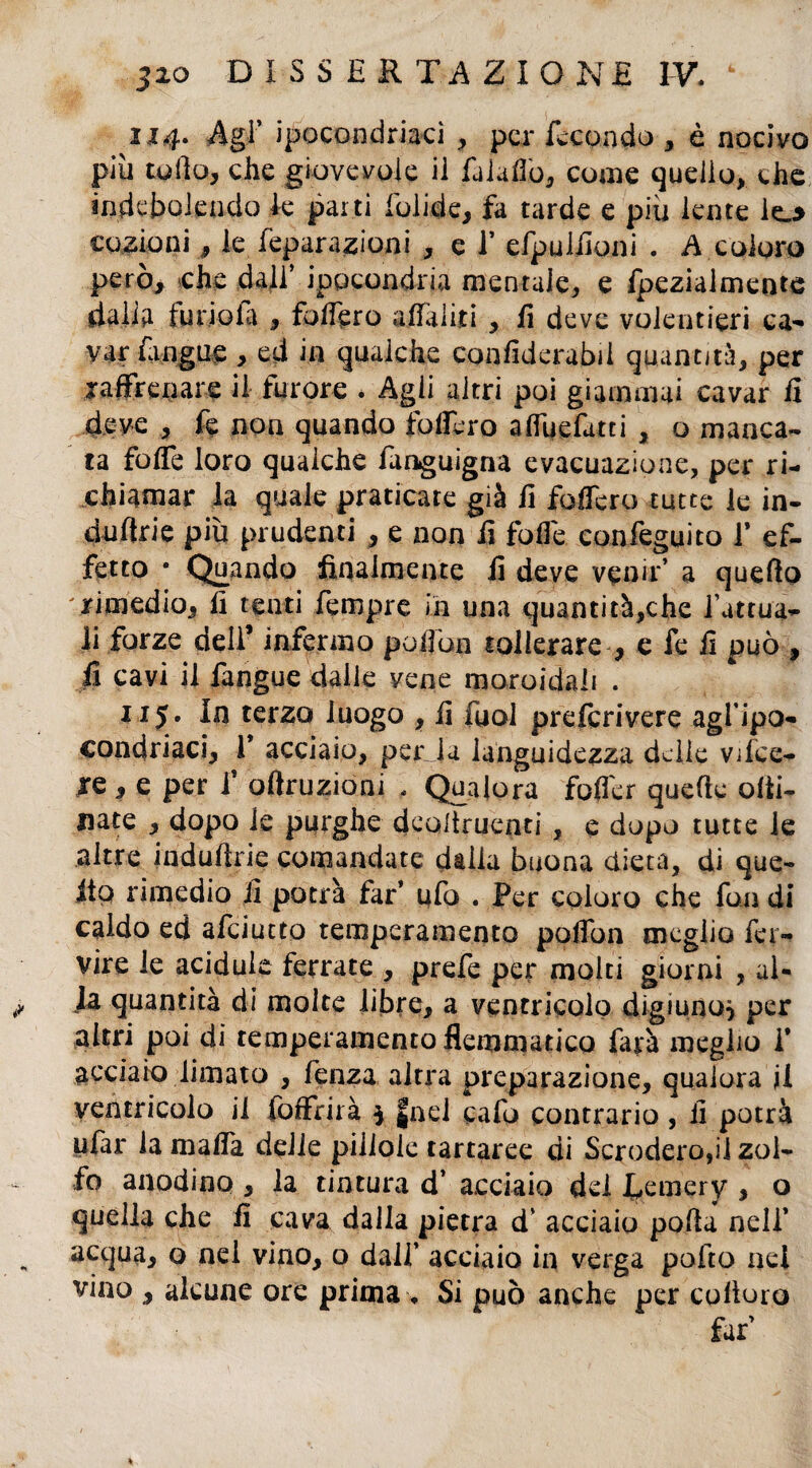 1x4. Agi’ ipocondriaci , per fecondo , è nocivo più collo, che giovevole ii fu lutto, coaie quello, che indebolendo k parti folide, fa tarde e più lente le_> codioni, le feparazioni , e f efpulttoni . A coloro però, che dall’ ipocondria mentale, e fpezialmente dalia furiala , fodero affaldi , fi deve volentieri ca¬ var fangne , ed in qualche confiderabii quantità, per raffrenare il furore * Agii altri poi giammai cavar fi deve , fe non quando fodero alfuettitci , o manca¬ ta fotte loro qualche fanguigna evacuazione, per ri¬ chiamar la quale praticate già fi fodero tutte le in- dnftrie più prudenti , e non fi fotte confeguito f ef¬ fetto • Quando finalmente fi deve venir’ a quefto rimedio, fi tenti fempre in una quantità,che fattua¬ li forze deli’ infermo pott'oii tollerare , e fe fi può , fi cavi il fangue dalle vene moroidali . 115. In terzo luogo , fi fuol prelcrivere agfipo- condriaci, 1* acciaio, perda languidezza delie vifee- re , e per f oftruzioni . Qualora fofler quelle otti- nate , dopo le purghe dcoltrueati , e dopo tutte le altre induftne comandate dalla buona dieta, di que¬ llo rimedio fi potrà far* ufo . Per coloro che fon di caldo ed afeiutto temperamento poifon meglio fer¬ vile le acidule ferrate , prefe per molti giorni , al- M quantità di molte libre, a ventricolo digiuno} per altri poi di temperamento flemmatico farà meglio f acciaio limato , fenza altra preparazione, qualora il ventricolo ii foffrirà $ |nel cafo contrario , ii potrà ufar la malfa delle pillole tartaree di Screderò,il zol¬ fo anodino , la tintura d’ acciaio del J^emery , o quella che fi cava dalla pietra d’ acciaio patta nell’ acqua, o nel vino, o dall’ acciaio in verga pollo nel vino , alcune ore prima, Si può anche per colloro far’