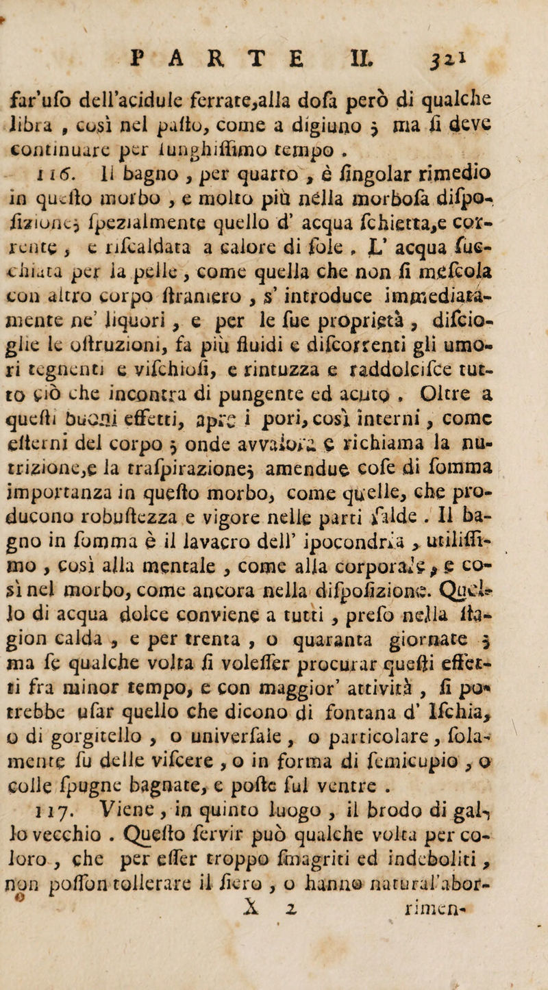 far’ufo dell’acidule ferrate,alla dofa però di qualche libi a , così nel paltò, come a digiuno $ ma fi deve continuare per lunghi filmo tempo . 116. li bagno , per quarto , è fingolar rimedio in quello morbo , e molto più nella m or boia dilpo- fizioncp fpeziaimente quello d’ acqua fchietta,e cor¬ rente , e ribaldata a calore di Iòle , L* acqua fuc- chiata per ia pelle , come quella che non fi meftola con altro corpo firamero , 5’ introduce immediata¬ mente ne? liquori, e per le fue proprietà , difeio- ghe le uilruzioni, fa più fluidi e decorrenti gii umo¬ ri tegnenti e vifchioiì, e rintuzza e raddolcire tut¬ to Ciò che incontra di pungente ed acuto * Oltre a quelli buoni effetti, apre i pori, cosi interni, come elicmi del corpo 5 onde avvalora £ richiama la nu¬ trizione^ la trafpirazione$ amendue cofe di fomma importanza in quello morbo, come quelle, che pro¬ ducono robuflezza e vigore nelle parti falde . 11 ba¬ gno in fomma è il lavacro dell’ ipocondria > utiliflì- mo , così alla mentale , come alia corporale > e co¬ sì nel morbo, come ancora nella difpofizione. Queir- Io di acqua dolce conviene a tutti, prefo nella fta- gion calda , e per trenta , o quaranta giornate 5 ma fe qualche volta fi volelfer procurar quelli effet¬ ti fra minor tempo, e con maggior’ attività , fi po* trebbe ufar quello che dicono di fontana d’ Ifchia, o di gorgitello , o univerfale , o particolare, fola- mente fu delle vifeere , o in forma di femicupio , o colle fpugne bagnate, e polle fui ventre . 117. Viene , in quinto luogo , il brodo di gal-j lo vecchio . Quello fervir può qualche volta per co¬ loro , che per effer troppo {inagriti ed indeboliti, n tollerare il fiero , o hanno narural’abor- X z rimen- non poffo