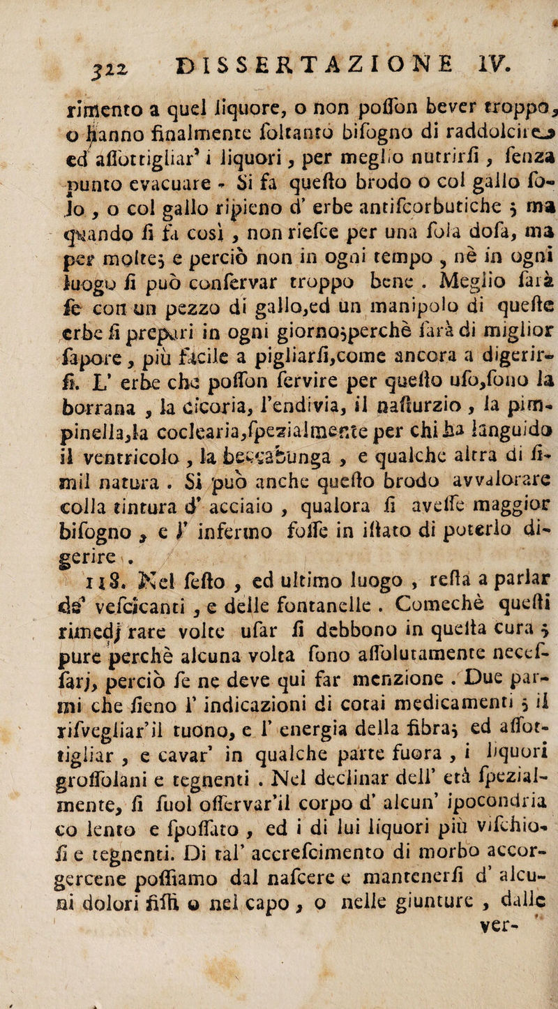 rimento a quel liquore, o non poflòn bever troppo* o lanno finalmente falcamo bifogno di raddolcirei ed afiòt figliar* i liquori * per meglio nutrirli, fenza punto evacuare - Si fa quello brodo o col gallo fo« Jo , o col gallo ripieno d’ erbe antifcorbutiche } ma quando il fa così * nonriefce per una foia dofa, ma per molte} e perciò non in ogni tempo , nè in ogni luogo fi può confervar troppo bene . Meglio farà fe con un pezzo di gallo,ed un manipolo di quelle erbe fi prepari in ogni giorno}perchè farà di miglior fapore * più facile a pigliarfi,come ancora a digerir¬ li. L’ erbe che poflbn fervire per quello ufò,fono la borrana , la cicoria, l’endivia, il nalìurzio, la pim¬ pinella,!^ coclearia/pesialmer/ce per chi ha languido il ventricolo , la beccabunga , e qualche altra di fi- snil natura . Si 'può anche quello brodo avvalorare colia tintura d* acciaio , qualora fi avelfe maggior bifogno * e Y infermo fofie in illato di poterlo di¬ gerire . i iS. Nel fefto , ed ultimo luogo , refia a parlar ds’ vefcicanti , e delle fontanelle . Comechè quelli rimedi rare volte ufar fi debbono in quella cura $ pure perchè alcuna volta fono alfolutamente necef- farj, perciò fe ne deve qui far menzione . Due par- mi che fieno f indicazioni di cotai medicamenti 5 il rifvegliar’il tuono, e f energia della fibra} ed afiot- tigiiar , e cavar’ in qualche parte fuora , i liquori grofiòlani e tegnenti . Nel declinar dell* età fpezial- inente, fi fuol offervar’il corpo d’ alcun’ ipocondria co lento e fpo fiato , ed i di lui liquori più vjfchio- fi e tegnenti. Di tal’ accrefcimento di morbo accor¬ gercene polliamo dal nafeere e mantenerli d alcu¬ ni dolori filli o nei capo , o nelle giunture , dalie ver-