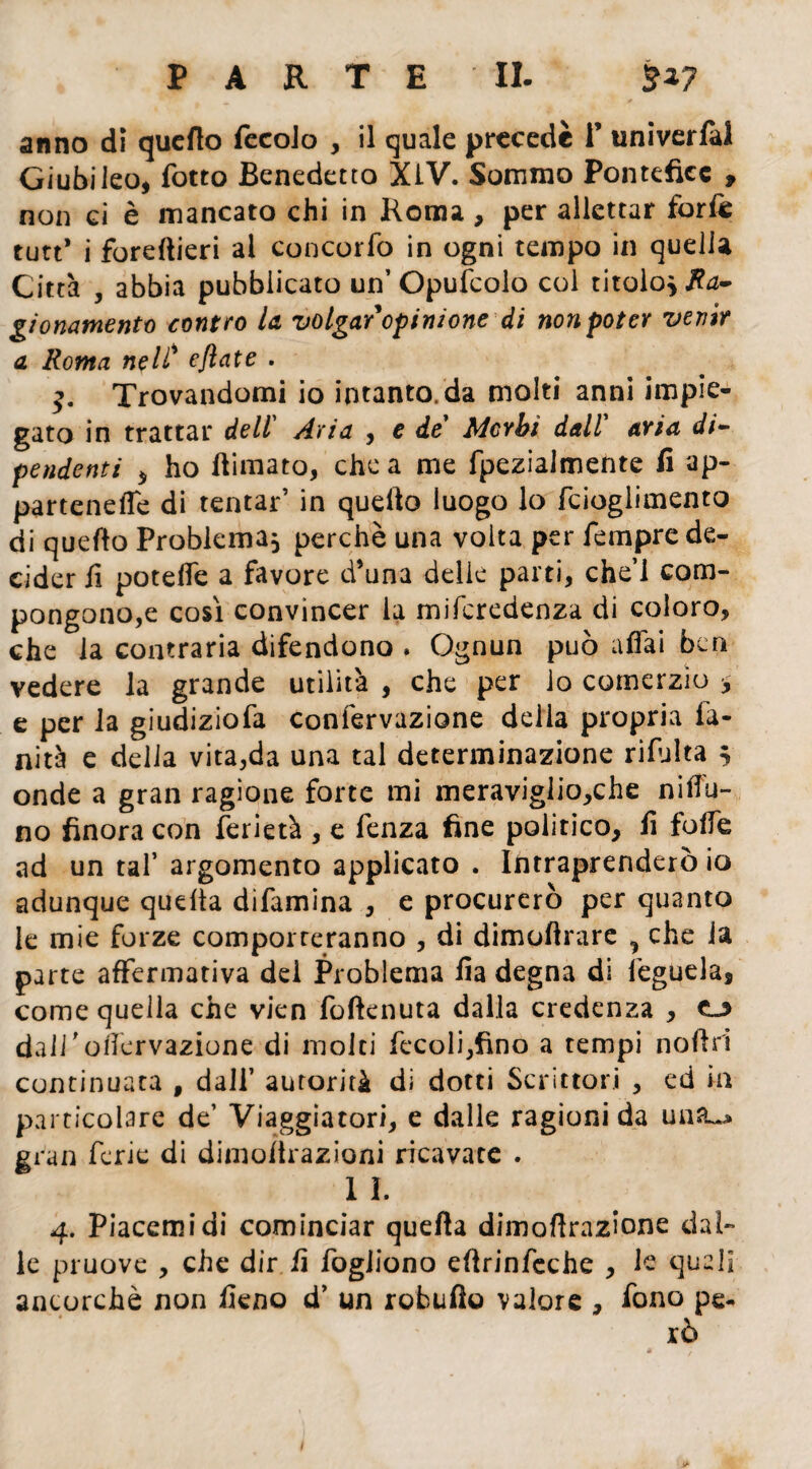 anno dì quello fecoJo , il quale precede 1’ univerlal Giubileo, fotto Benedetto XLV. Sommo Pontefice , non gì è mancato chi in Roma, per allcttar forfe tutt* i foreftieri ai concorfo in ogni tempo in quella Città , abbia pubblicato un’Opulcolo col titolo* Ra¬ gionamenti contro la volgar opinione di non poter venir a Roma nell' eflate . Trovandomi io intanto, da molti anni impie¬ gato in trattar dell’ Aria , e de’ Morbi dall aria di¬ pendenti * ho flimato, chea me fpezialmente fi ap¬ partenere di tentar’ in quello luogo lo fcioglimento di quello Problema* perchè una volta per Tempre de¬ cider fi poteffe a favore d’una delie parti, che’l com¬ pongono,e così convincer la miferedenza di coloro, che la contraria difendono . Ognun può affai ben vedere la grande utilità , che per lo comerzio * e per la giudiziofa confervazione della propria fi¬ nità e delia vita,da una tal determinazione rifulta ; onde a gran ragione forte mi meraviglio,che niffu- no finora con ferietà , e fenza fine politico, fi foffe ad un taf argomento applicato . Intraprenderò io adunque quella difamina , e procurerò per quanto le mie forze comporteranno , di dimoftrare ^ che la parte affermativa del Problema fia degna di feguela, come quella che vien foftenuta dalla credenza , dall ' ofiervazione di molti fecoli,fino a tempi noflri continuata , dall’ autorità di dotti Scrittori , ed in particolare de’ Viaggiatori, e dalle ragioni da un&^ gran ferie di dimoltrazioni ricavate . 1 I. 4. Piacemidi cominciar quella dimofirazione dal¬ le pruove , che dir fi fogJiono eftrinfcche , le quali ancorché non fieno d’ un robufio valore , fono pe¬ rò