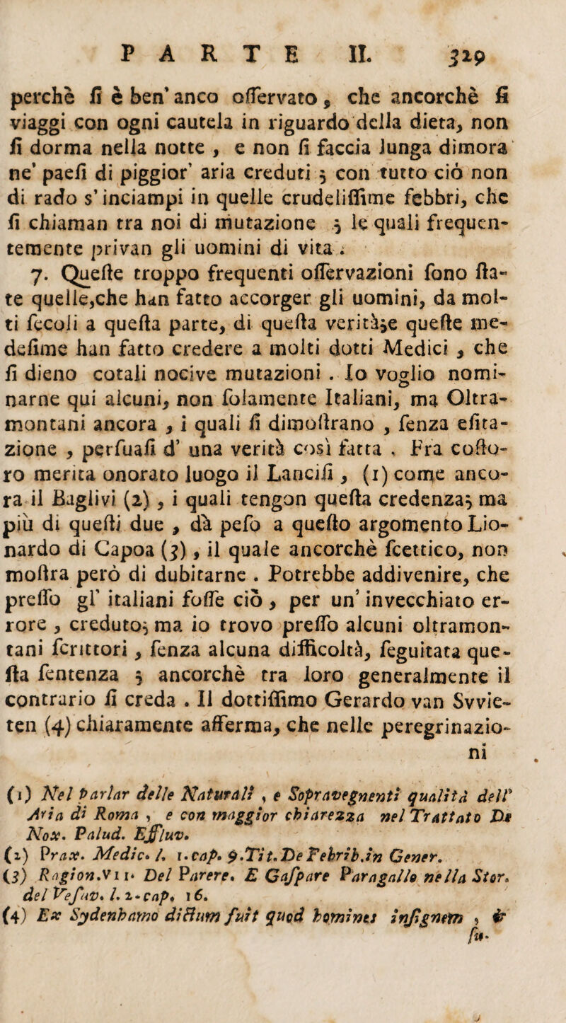 perchè fi è ben’ anco ofiervato 9 che ancorché fi viaggi con ogni cautela in riguardo della dieta, non fi dorma nella notte , e non fi faccia lunga dimora ne’ paefi di piggior’ aria creduti 5 con tutto ciò non di rado s’inciampi in quelle crudeliffime febbri, che fi chiaman tra noi di mutazione 5 le quali frequen¬ temente privan gli uomini di vita ; 7. Quelle troppo frequenti oflervazioni fono fia¬ te quelle,che h«m fatto accorger gli uomini, da mol¬ ti fecoii a quella parte, di quella ventre quelle ine- defime han fatto credere a molti dotti Medici , che fi dieno cotali nocive mutazioni . Io voglio nomi- narne qui alcuni, non fidamente Italiani, ma Oltra¬ montani ancora , i quali fi dimollrano , fenza equa¬ zione , perfuafi d’ una verità così fatta , Fra collo- ro merita onorato luogo il Lancili, (1) come anco¬ ra il Bagli vi (2) , i quali tengon quella credenza} ma più di quelli due , dà pefo a quello argomento Lio- nardo di Capoa (3), il quale ancorché fcettico, non mollra però di dubitarne . Potrebbe addivenire, che predò gf italiani folfe ciò , per un’ invecchiato er¬ rore , creduto} ma io trovo prelfo alcuni oltramon¬ tani fcrittori, fenza alcuna difficoltà, feguitata que¬ lla fentenza } ancorché tra loro generalmente il contrario fi creda . Il dottiffimo Gerardo van Svvie- ten (4) chiaramente afferma, che nelle peregrinazio¬ ni (1) Nel Parlar delle Naturali , e Sopravegnenti qualità dell* Aria ài Roma , e con maggior chiarezza nel Trattato Dm Nox. Palud. Ejfluv. (x) Prax. Medie» l. i.cap. q.Tit.DeTehribJn Cener. (3) Ragion.Vii* Del Parere» E Qafpare Vara gal lo nella Stor» del Ve futi* l. i-cap* 16. (4) Ex Sydenbamo di Bum fuit quod botnints injignetn , ir fu-