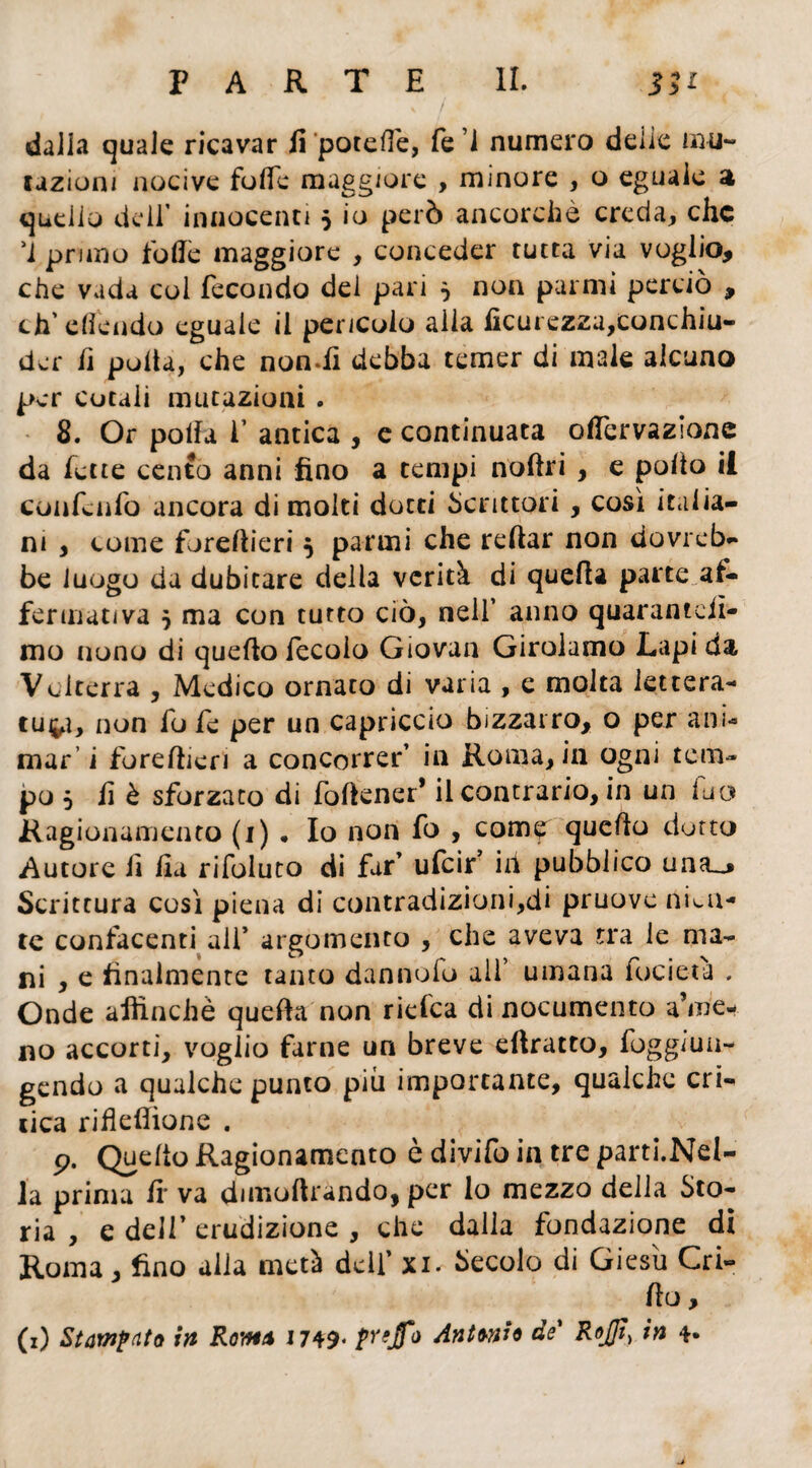 dalia quale ricavar fi potefle, fe 1 numero delie illu¬ tazioni nocive folle maggiore , minore , o eguale a quello deir innocenti 5 io però ancorché creda, che M pruno folle maggiore , conceder tutta via voglio, che vada col fecondo del pari } non par mi perciò , ch’efléndo eguale il pericolo alia lìcurezza,conchiu- dar fi pulta, che nondi debba temer di male alcuno per cotaii mutazioni . 8. Or polla i’ antica , e continuata otòervazione da lette cento anni fino a tempi notòri , e polio il confenfo ancora di molti dotti Scrittori, così italia¬ ni , come foretòieri 5 panni che reftar non dovreb¬ be luogo da dubitare della verità di quella parte af¬ fermativa j ma con tutto ciò, nell’ anno quarantèii¬ mo nono di quello lecolo Giovan Girolamo Lapi da Volterra , Medico ornato di varia , e molta lettera- cui^ì, non fofe per un capriccio bizzarro, o per ani¬ mar’ i foretòieri a concorrer’ in Roma, in ogni tem¬ po 5 fi è sforzato di fotòener* il contrario, in un fu a Ragionamento (1) • Io non fo , come quello dotto Autore fi fi a rifoluto di far’ ufcif ili pubblico una^ Scrittura così piena di contradizioni,di pruove nien¬ te confacenti all* argomento , che aveva tra le ma¬ ni , e finalmente tanto dannofo all’ umana focieta . Onde affinchè quella non riefea di nocumento ame¬ no accorti, voglio farne un breve etòratto, foggimi- gendo a qualche punto più importante, qualche eti¬ lica ritòetòìone . p. Quello Ragionamento è divifo in tre parti.Nd- la prima fr va dimoftrando, per lo mezzo della Sto¬ ria , e dell’ erudizione , che dalla fondazione di Roma, fino alia metà dell’ xi. Secolo di Giesìi Cri- tòo,
