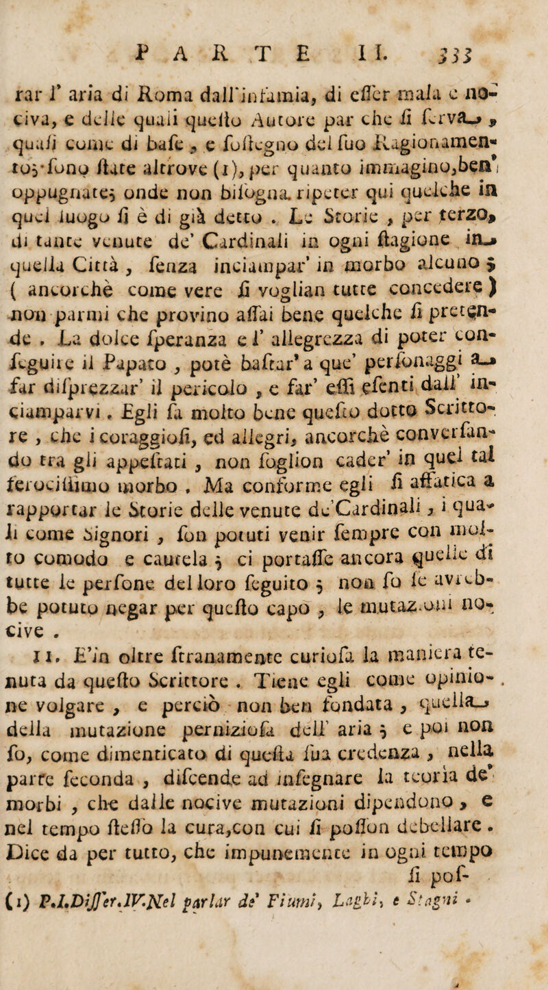 rar l9 aria di Roma dall'infamia, di efler mala c no¬ civa, e delle quali quello Autore par che fi ferva-» , quali come di hafe , e follcgno del fuo Ragionamene tos'fonp Hate altrove (i), per quanto immagino,ben* oppugnate^ onde non biiogna. ripeter qui quelche in quei luogo li è di già detto . Le Storie , per ferzo* di tante venute de’ Cardinali in ogni ftagione in.* quella Città , fenza inciampar’ in morbo alcuno $ ( ancorché come vere fi voglian tutte concedere ) non panni che provino alfai bene quelche fi preten¬ de . La dolce fperanza c f allegrezza di poter coa- feguire il Papato , potè baftar* a que’ perionaggi far di/prezzar’ il pericolo , e far’ effi eienti dall in¬ ciamparvi „ Egli fi molto bene quello dotto Scritto¬ re , che icoraggiofi, ed allegri, ancorché conversan¬ do tra gli appellati , non foglion cader’ in quel tal ferociUàmo morbo , Ma conforme egli fi affatica a rapportar le Storie delle venute de’Cardinali, i qua* li come Signori , fon potuti venir Tempre con mol¬ to comodo e cautela } ci portafie ancora quelle di tutte le perfone del loro feguito 5 non fo le avi eb¬ be potuto negar per quello capo , le mutazioni no¬ cive . li. E’in oltre ftraaamente curiofa la maniera te¬ nuta da quello Scrittore . Tiene egli come opinio- . ne volgare , e perciò non ben fondata , quella^» della mutazione perniziofa deli’ aria } e poi non fo, come dimenticato di quella fua credenza , nella parte feconda , difeende ad infegnare la teorìa de morbi , che dalle nocive mutazioni dipendono , e nel tempo lidio la cura,con cui fi pofion debellare. Dice da per tutto, che impunemente in ogni tempo fi por¬ ti) P'LDjJJ'er.lV.Nel parhir di Fiumi, Laghi ^ t Stagni »