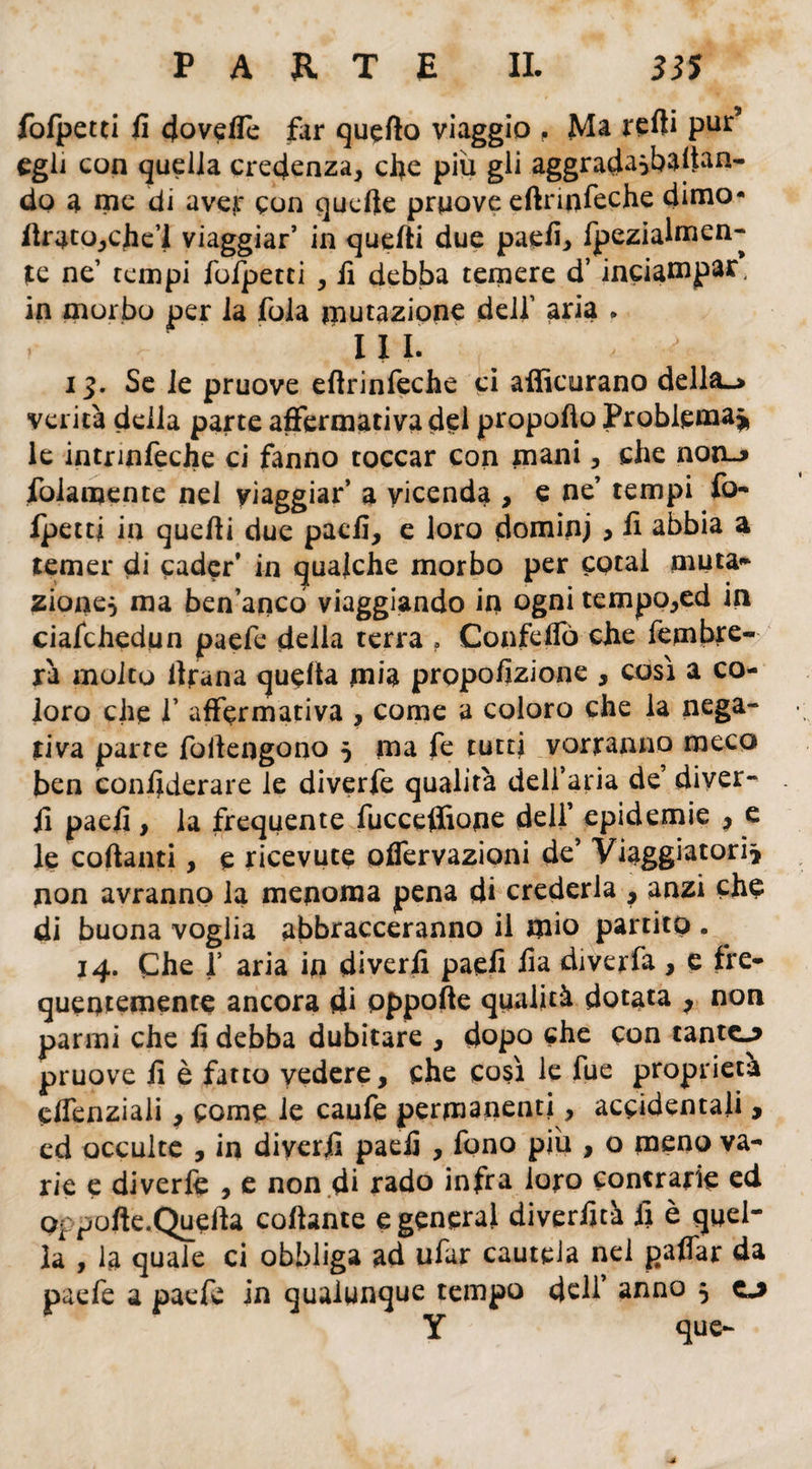 fofpetti fi doveffe far quello viaggio , Ma reff Pur* egli con quella credenza, che piu gli aggrad^baltan- do a me di aver con quelle pruove eftrinfeche dimo* lìrato,che’l viaggiar’ in quefti due paefi, fpezialmen- Ite ne’ tempi fofpetti , fi debba temere d’inciampa^ in morbo per la fola mutazione dell’ aria . r III. > * i%. Se le pruove eftrinfeche ci afficurano della—» verità della parte affermativa del propofto Problema* le intrmfeche ci fanno toccar con mani, che noto folamente nel viaggiar’ a vicenda , e ne’ tempi fo¬ fpetti in quelli due paefi, e loro dominj , fi abbia a temer di cader’ in qualche morbo per cotai muta- zione^ ma ben’ancò viaggiando in ogni tempo,ed in ciafchedun paefe della terra ? Confcffò che fembre- rà molto llfana quella mia propofizione , così a co¬ loro che 1’ affermativa , come a coloro che la nega¬ tiva parte foilengono 5 ma fe tutti vorranno meco ben confederare le diverfe qualità dell’aria de’ diver- fi paefi , la frequente fuccefiìone deli’ epidemie , e le coftanti, e ricevute offervazioni de’ Viaggiatori* non avranno la menoma pena di crederla , anzi che di buona voglia abbracceranno il mio partito . 14. Che f aria in diverfi paefi fia diverfa , e fre¬ quentemente ancora di pppofte qualità dotata 7 non panni che fi debba dubitare , dopo che con tantc^ pruove fi è fatto vedere, che così le fue proprietà effenziaii > come le caufe permanenti, accidentali, ed occulte , in diverfi paefi , fono piu , o meno va¬ rie e diverfe , e non di rado infra loro contrarie ed p^pofte.Quefta collante e generai diverfità fi è quel¬ la , la quale ci obbliga ad ufar cautela nel paffar da paefe a paefe in qualunque tempo dell’ anno 5 o Y que-